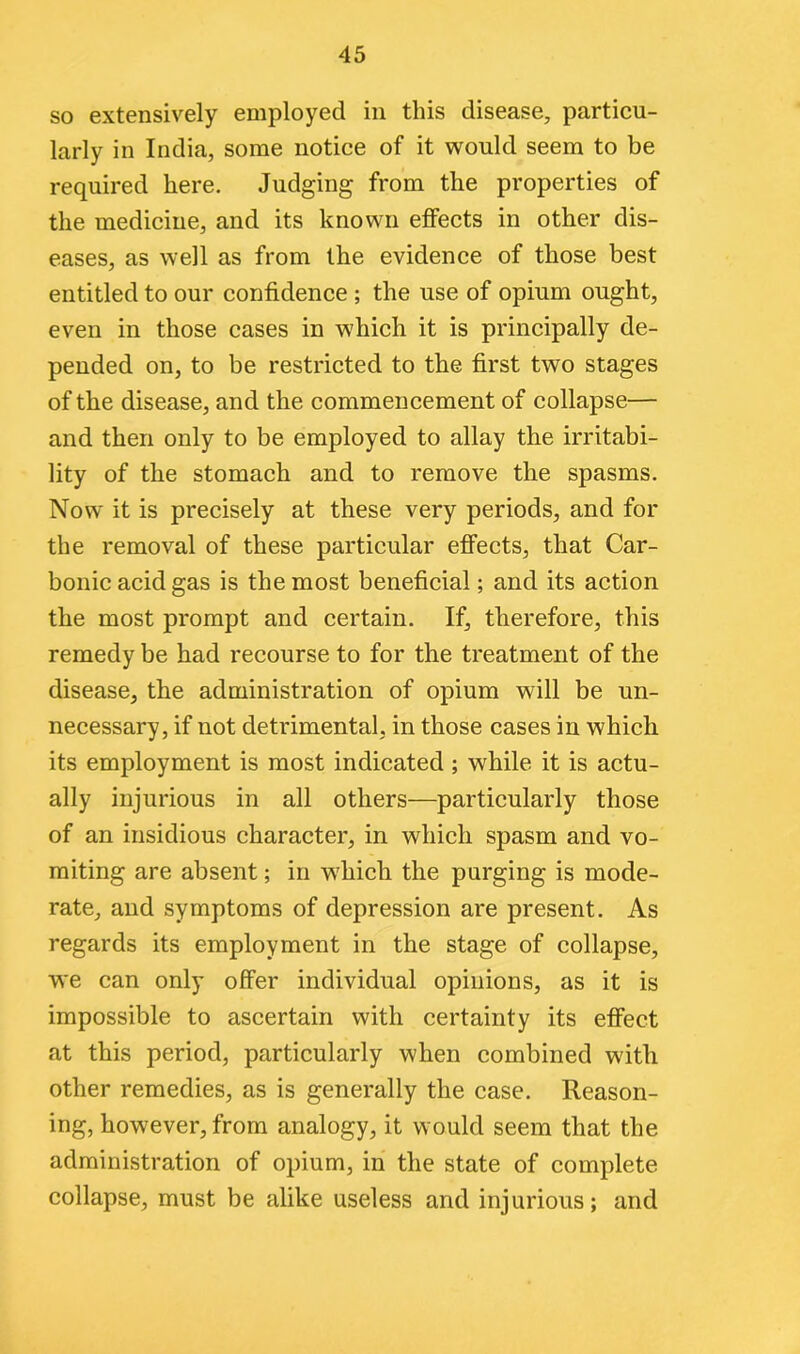 so extensively employed in this disease, particu- larly in India, some notice of it would seem to be required here. Judging from the properties of the medicine, and its known effects in other dis- eases, as well as from the evidence of those best entitled to our confidence ; the use of opium ought, even in those cases in which it is principally de- pended on, to be restricted to the first two stages of the disease, and the commencement of collapse— and then only to be employed to allay the irritabi- lity of the stomach and to remove the spasms. Now it is precisely at these very periods, and for the removal of these particular effects, that Car- bonic acid gas is the most beneficial; and its action the most prompt and certain. If, therefore, this remedy be had recourse to for the treatment of the disease, the administration of opium will be un- necessary, if not detrimental, in those cases in which its employment is most indicated ; while it is actu- ally injurious in all others—particularly those of an insidious character, in which spasm and vo- miting are absent; in which the purging is mode- rate, and symptoms of depression are present. As regards its employment in the stage of collapse, we can only offer individual opinions, as it is impossible to ascertain with certainty its effect at this period, particularly when combined witli other remedies, as is generally the case. Reason- ing, however, from analogy, it would seem that the administration of opium, in the state of complete collapse, must be alike useless and injurious; and