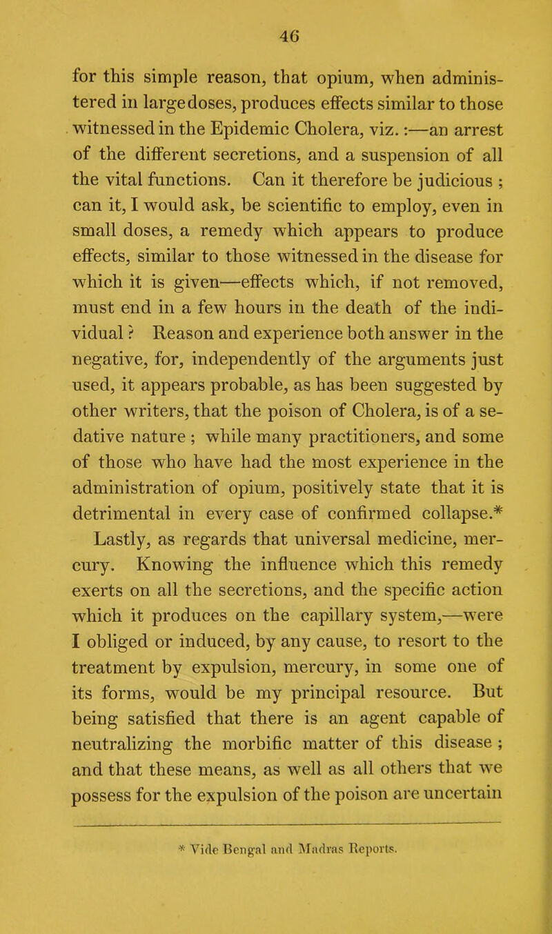 for this simple reason, that opium, when adminis- tered in large doses, produces effects similar to those witnessed in the Epidemic Cholera, viz.:—an arrest of the different secretions, and a suspension of all the vital functions. Can it therefore be judicious ; can it, I would ask, be scientific to employ, even in small doses, a remedy which appears to produce effects, similar to those witnessed in the disease for which it is given—effects which, if not removed, must end in a few hours in the death of the indi- vidual ? Reason and experience both answer in the negative, for, independently of the arguments just used, it appears probable, as has been suggested by other writers, that the poison of Cholera, is of a se- dative nature ; while many practitioners, and some of those who have had the most experience in the administration of opium, positively state that it is detrimental in every case of confirmed collapse.* Lastly, as regards that universal medicine, mer- cury. Knowing the influence which this remedy exerts on all the secretions, and the specific action which it produces on the capillary system,—were I obliged or induced, by any cause, to resort to the treatment by expulsion, mercury, in some one of its forms, would be my principal resource. But being satisfied that there is an agent capable of neutralizing the morbific matter of this disease ; and that these means, as well as all others that we possess for the expulsion of the poison are uncertain * Vide Bengal and Madras Reports.