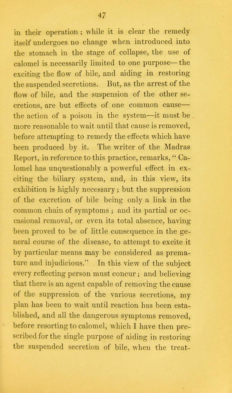 in their operation ; while it is clear the remedy itself undergoes no change when introduced into the stomach in the stage of collapse, the use of calomel is necessarily limited to one purpose—the exciting the flow of bile, and aiding in restoring the suspended secretions. But, as the arrest of the flow of bile, and the suspension of the other se- cretions, are but effects of one common cause— the action of a poison in the system—it must be more reasonable to wait until that cause is removed, before attempting to remedy the effects which have been produced by it. The writer of the Madras Report, in reference to this practice, remarks, “ Ca- lomel has unquestionably a powerful effect in ex- citing the biliary system, and, in this view, its exhibition is highly necessary ; but the suppression of the excretion of bile being only a link in the common chain of symptoms ; and its partial or oc- casional removal, or even its total absence, having been proved to be of little consequence in the ge- neral course of the disease, to attempt to excite it by particular means may be considered as prema- ture and injudicious.” In this view of the subject every reflecting person must concur ; and believing that there is an agent capable of removing the cause of the suppression of the various secretions, my plan has been to wait until reaction has been esta- blished, and all the dangerous symptoms removed, before resorting to calomel, which I have then pre- scribed for the single purpose of aiding in restoring the suspended secretion of bile, when the treat-