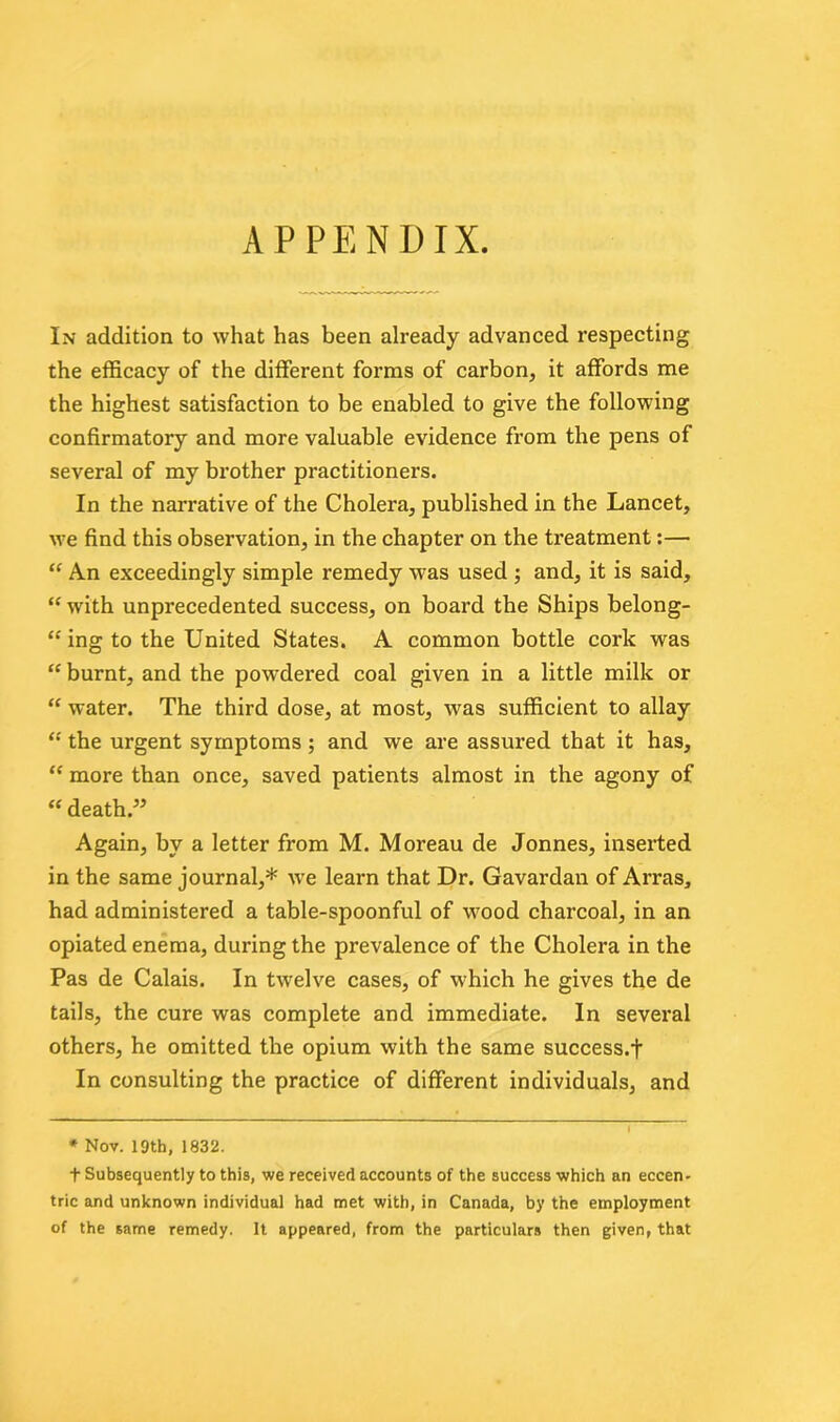 APPENDIX. In addition to what has been already advanced respecting the efficacy of the different forms of carbon, it affords me the highest satisfaction to be enabled to give the following confirmatory and more valuable evidence from the pens of several of my brother practitioners. In the narrative of the Cholera, published in the Lancet, we find this observation, in the chapter on the treatment:— “ An exceedingly simple remedy was used ; and, it is said, “ with unprecedented success, on board the Ships belong- ing to the United States. A common bottle cork was “ burnt, and the powdered coal given in a little milk or “ water. The third dose, at most, was sufficient to allay “ the urgent symptoms; and we are assured that it has, “ more than once, saved patients almost in the agony of “ death.” Again, by a letter from M. Moreau de Jonnes, inserted in the same journal,* wfe learn that Dr. Gavardan of Arras, had administered a table-spoonful of wrood charcoal, in an opiated enema, during the prevalence of the Cholera in the Pas de Calais. In twelve cases, of which he gives the de tails, the cure was complete and immediate. In several others, he omitted the opium with the same success.f In consulting the practice of different individuals, and * Nov. 19th, 1832. t Subsequently to this, we received accounts of the success which an eccen- tric and unknown individual had met with, in Canada, by the employment of the same remedy. It appeared, from the particulars then given, that