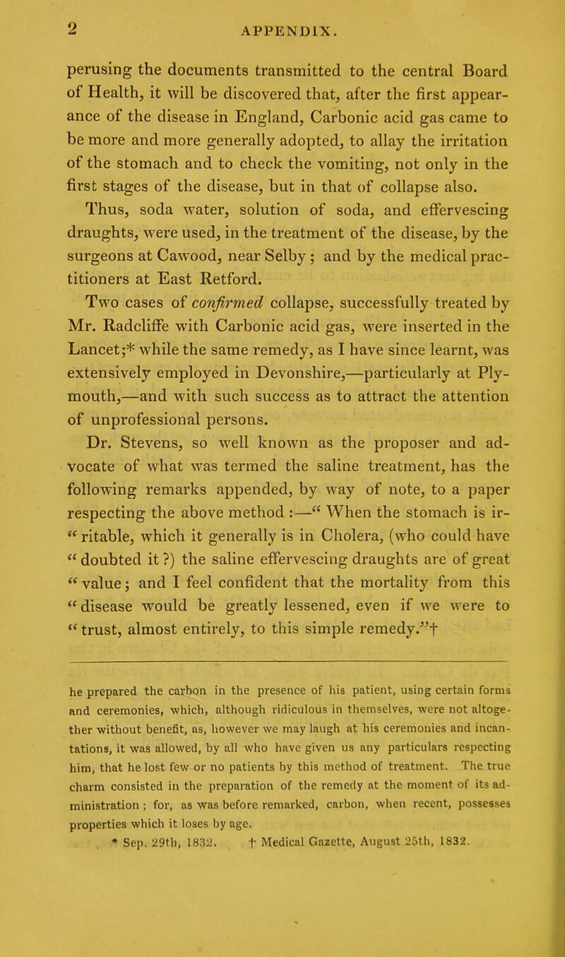 o perusing the documents transmitted to the central Board of Health, it will be discovered that, after the first appear- ance of the disease in England, Carbonic acid gas came to be more and more generally adopted, to allay the irritation of the stomach and to check the vomiting, not only in the first stages of the disease, but in that of collapse also. Thus, soda water, solution of soda, and effervescing draughts, were used, in the treatment of the disease, by the surgeons at Cawood, near Selby; and by the medical prac- titioners at East Retford. Two cases of confirmed collapse, successfully treated by Mr. Radcliffe with Carbonic acid gas, were inserted in the Lancet;* while the same remedy, as I have since learnt, was extensively employed in Devonshire,—particularly at Ply- mouth,—and with such success as to attract the attention of unprofessional persons. Dr. Stevens, so well known as the proposer and ad- vocate of what was termed the saline treatment, has the following remarks appended, by way of note, to a paper respecting the above method :—“ When the stomach is ir- “ ritable, which it generally is in Cholera, (who could have “ doubted it ?) the saline effervescing draughts are of great “ value; and I feel confident that the mortality from this “ disease would be greatly lessened, even if we were to “ trust, almost entirely, to this simple remedy he prepared the carbon in the presence of his patient, using certain forms and ceremonies, which, although ridiculous in themselves, were not altoge- ther without benefit, as, however we may laugh at his ceremonies and incan- tations, it was allowed, by all who have given us any particulars respecting him, that he lost few or no patients by this method of treatment. The true charm consisted in the preparation of the remedy at the moment of its ad- ministration ; for, as was before remarked, carbon, when recent, possesses properties which it loses by age. * Sep. 29th, 1832. f Medical Gazette, August 25th, 1832.