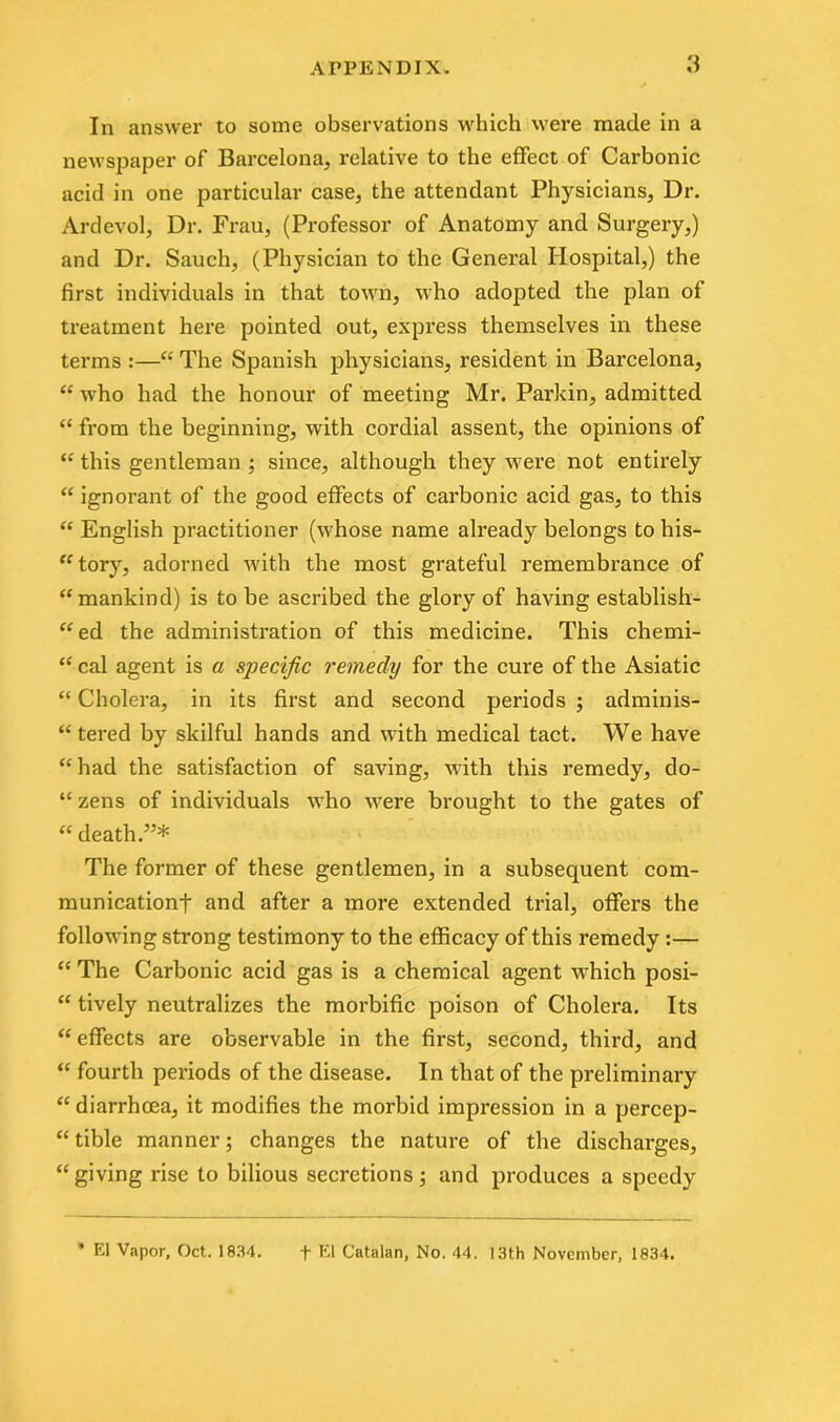 In answer to some observations which were made in a newspaper of Barcelona, relative to the effect of Carbonic acid in one particular case, the attendant Physicians, Dr. Ardevol, Dr. Frau, (Professor of Anatomy and Surgery,) and Dr. Sauch, (Physician to the General Hospital,) the first individuals in that town, who adopted the plan of treatment here pointed out, express themselves in these terms :—“ The Spanish physicians, resident in Barcelona, “ who had the honour of meeting Mr. Parkin, admitted “ from the beginning, with cordial assent, the opinions of “ this gentleman ; since, although they were not entirely “ ignorant of the good effects of carbonic acid gas, to this “ English practitioner (whose name already belongs to his- tory, adorned with the most grateful remembrance of “mankind) is to be ascribed the glory of having establish- “ed the administration of this medicine. This chemi- “ cal agent is a specific remedy for the cure of the Asiatic “ Cholera, in its first and second periods ; adminis- tered by skilful hands and with medical tact. We have “ had the satisfaction of saving, with this remedy, do- “ zens of individuals who were brought to the gates of “ death.55* The former of these gentlemen, in a subsequent com- munication-)- and after a more extended trial, offers the following strong testimony to the efficacy of this remedy:— “ The Carbonic acid gas is a chemical agent which posi- “ tively neutralizes the morbific poison of Cholera. Its “ effects are observable in the first, second, third, and “ fourth periods of the disease. In that of the preliminary “ diarrhoea, it modifies the morbid impression in a percep- tible manner; changes the nature of the discharges, “ giving rise to bilious secretions; and produces a speedy * El Vapor, Oct. 1834. + El Catalan, No. 44. 13th November, 1834.