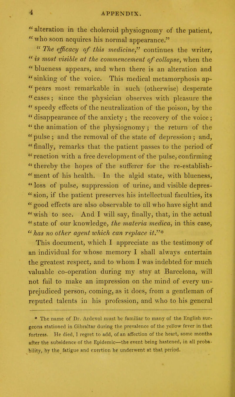“ alteration in the choleroid physiognomy of the patient, “ who soon acquires his normal appearance.” “ The efficacy of this medicinecontinues the writer, “ is most visible at the commencement of collapse, when the “ blueness appears, and when there is an alteration and “ sinking of the voice. This medical metamorphosis ap- “ pears most remarkable in such (otherwise) desperate “ cases; since the physician observes with pleasure the “ speedy effects of the neutralization of the poison, by the “ disappearance of the anxiety; the recovery of the voice; “ the animation of the physiognomy; the return of the “pulse ; and the removal of the state of depression ; and, “ finally, remarks that the patient passes to the period of “reaction with a free development of the pulse, confirming “ thereby the hopes of the sufferer for the re-establish- “ ment of his health. In the algid state, with blueness, “ loss of pulse, suppression of urine, and visible depres- “ sion, if the patient preserves his intellectual faculties, its “ good effects are also observable to all who have sight and “wish to see. And I will say, finally, that, in the actual “ state of our knowledge, the materia medica, in this case, “ has no other agent which can replace it.”* This document, which I appreciate as the testimony of an individual for whose memory I shall always entertain the greatest respect, and to whom I was indebted for much valuable co-operation during my stay at Barcelona, will not fail to make an impression on the mind of every un- prejudiced person, coming, as it does, from a gentleman of reputed talents in his profession, and who to his general * The name of Dr. Ardevol must be familiar to many of the English sur- geons stationed in Gibraltar during the prevalence of the yellow fever in that fortress. He died, I regret to add, of an affection of the heart, some months after the subsidence of the Epidemic—the event being hastened, in all proba- bility, by the fatigue and exertion he underwent at that period.