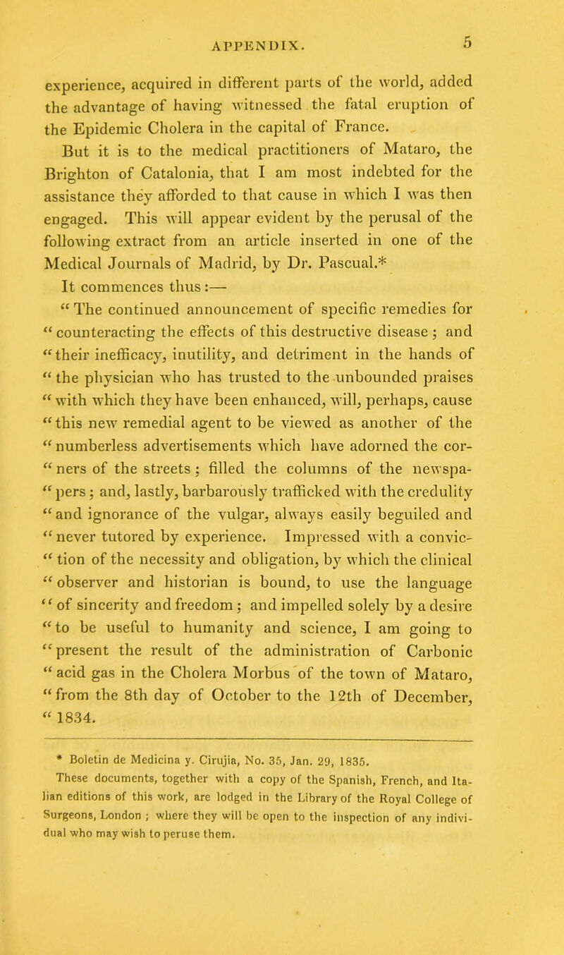 experience, acquired in different parts of the world, added the advantage of having witnessed the fatal eruption of the Epidemic Cholera in the capital of France. But it is to the medical practitioners of Mataro, the Brighton of Catalonia, that I am most indebted for the assistance they afforded to that cause in which I was then engaged. This will appear evident by the perusal of the following extract from an article inserted in one of the Medical Journals of Madrid, by Dr. Pascual.* It commences thus :— “ The continued announcement of specific remedies for “ counteracting the effects of this destructive disease ; and “ their inefficacy, inutility, and detriment in the hands of “ the physician who has trusted to the unbounded praises “ with which they have been enhanced, will, perhaps, cause “ this new remedial agent to be viewed as another of the “ numberless advertisements which have adorned the cor- “ ners of the streets ; filled the columns of the newspa- “ pers ; and, lastly, barbarously trafficked with the credulity “and ignorance of the vulgar, always easily beguiled and “never tutored by experience. Impressed with a con vie- “ tion of the necessity and obligation, by which the clinical “ observer and historian is bound, to use the language “ of sincerity and freedom ; and impelled solely by a desire “ to be useful to humanity and science, I am going to “present the result of the administration of Carbonic “ acid gas in the Cholera Morbus of the town of Mataro, “from the 8th day of October to the 12th of December, “ 1834. * Boletin de Medicina y. Cirujia, No. 35, Jan. 29, 1835. These documents, together with a copy of the Spanish, Trench, and Ita- lian editions of this work, are lodged in the Library of the Royal College of Surgeons, London ; where they will be open to the inspection of any indivi- dual who may wish to peruse them.