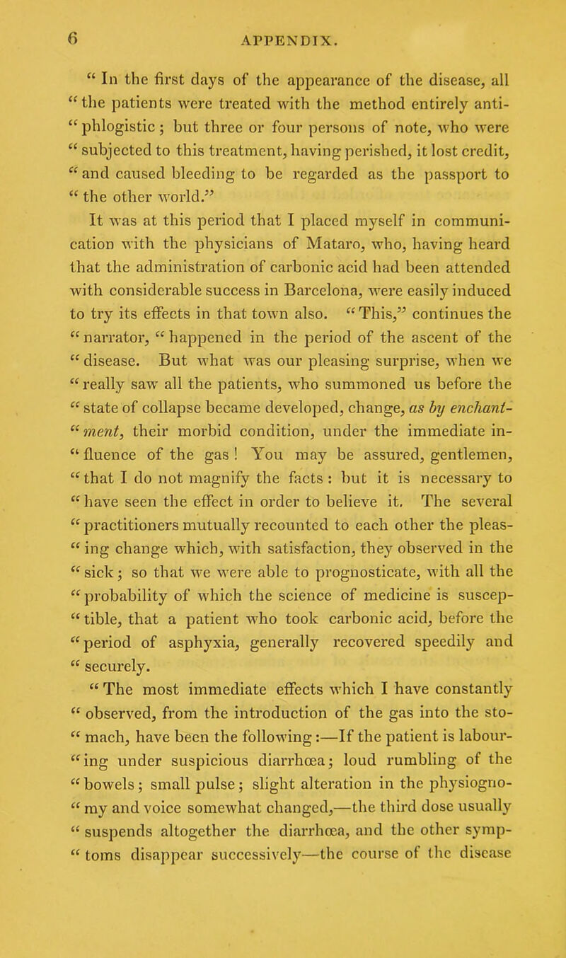 “ In the first days of the appearance of the disease, all “the patients were treated with the method entirely anti- “ phlogistic ; but three or four persons of note, who were “ subjected to this treatment, having perished, it lost credit, “and caused bleeding to be regarded as the passport to “ the other world.” It was at this period that I placed myself in communi- cation with the physicians of Mataro, who, having heard that the administration of carbonic acid had been attended with considerable success in Barcelona, were easily induced to try its effects in that town also. “This,” continues the “narrator, “happened in the period of the ascent of the “ disease. But what was our pleasing surprise, when we “really saw all the patients, who summoned us before the “ state of collapse became developed, change, as by enchanl- “ merit, their morbid condition, under the immediate in- “ fluence of the gas ! You may be assured, gentlemen, “that I do not magnify the facts: but it is necessary to “ have seen the effect in order to believe it. The several “ practitioners mutually recounted to each other the pleas- “ ing change which, with satisfaction, they observed in the “sick; so that we were able to prognosticate, with all the “probability of which the science of medicine is suscep- “ tible, that a patient who took carbonic acid, before the “period of asphyxia, generally recovered speedily and “ securely. “ The most immediate effects which I have constantly “ observed, from the introduction of the gas into the sto- “ mach, have been the following:—If the patient is labour- ing under suspicious diarrhoea; loud rumbling of the “bowels; small pulse; slight alteration in the physiogno- “ my and voice somewhat changed,—the third dose usually “ suspends altogether the diarrhoea, and the other symp- “ toms disappear successively—the course of the disease