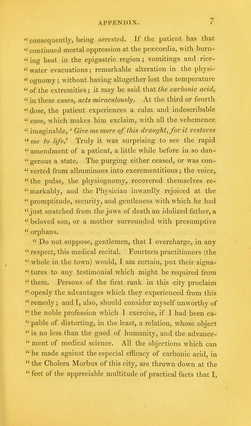 “ consequently, being- arrested. If the patient has that “ continued mortal oppression at the praecordia, with burn- «ing heat in the epigastric region ; vomitings and rice- “ water evacuations; remai'kable alteration in the physi- ognomy; without having altogether lost the temperature “ of the extremities; it may be said that the carbonic acid, “ in these cases, acts miraculously. At the third or fourth “ dose, the patient experiences a calm and indescribable « ease, which makes him exclaim, with all the vehemence “ imaginable, c Give me more of this draught, for it restores “ me to life ’ Truly it was surprising to see the rapid “ amendment of a patient, a little wdiile before in so dan- “ gerous a state. The purging either ceased, or was con- “ verted from albuminous into excrementitious; the voice, “ the pulse, the physiognomy, recovered themselves re- “ markably, and the Physician inwardly rejoiced at the “ promptitude, security, and gentleness with which he had “just snatched from the jaws of death an idolized father, a “ beloved son, or a mother surrounded with presumptive “ orphans. “ Do not suppose, gentlemen, that I overcharge, in any “respect, this medical X’ecital. Fourteen practitioners (the “ whole in the town) would, I am certain, put their signa- “ tures to any testimonial which might be required from “ them. Persons of the first rank in this city proclaim “ openly the advantages which they experienced from this “ remedy ; and I, also, should consider myself unworthy of “ the noble pi’ofession which I exercise, if I had been ca- “ pable of distorting, in the least, a relation, whose object “ is no less than the good of humanity, and the advance- “ ment of medical science. All the objections which can “ be made against the especial efficacy of carbonic acid, in “the Cholera Morbus of this city, are thrown down at the “ feet of the appreciable multitude of practical facts that I,