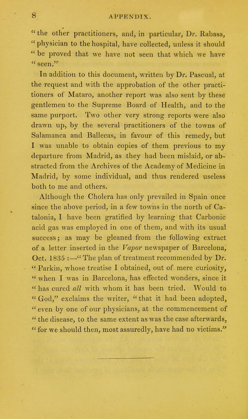 “ the other practitioners, and, in particular, Dr. Rabasa, physician to the hospital, have collected, unless it should “ be proved that we have not seen that which we have “ seen.” In addition to this document, written by Dr. Pascual, at the request and with the approbation of the other practi- tioners of Mataro, another report was also sent by these gentlemen to the Supreme Board of Health, and to the same purport. Two other very strong reports were also drawn up, by the several practitioners of the towns of Salamanca and Ballecas, in favour of this remedy, but I was unable to obtain copies of them previous to my departure from Madrid, as they had been mislaid, or ab- stracted from the Archives of the Academy of Medicine in Madrid, by some individual, and thus rendered useless both to me and others. Although the Cholera has only prevailed in Spain once since the above period, in a few towns in the north of Ca- talonia, I have been gratified by learning that Carbonic acid gas was employed in one of them, and with its usual success; as may be gleaned from the following extract of a letter inserted in the Vapor newspaper of Barcelona, Oct. 1835 :—-“The plan of treatment recommended by Dr. “ Parkin, whose treatise I obtained, out of mere curiosity, “ when I was in Barcelona, has effected wonders, since it “has cured all with whom it has been tried. Would to “God,” exclaims the writer, “that it had been adopted, “ even by one of our physicians, at the commencement of “ the disease, to the same extent as wras the case afterwards, “ for we should then, most assuredly, have had no victims.”