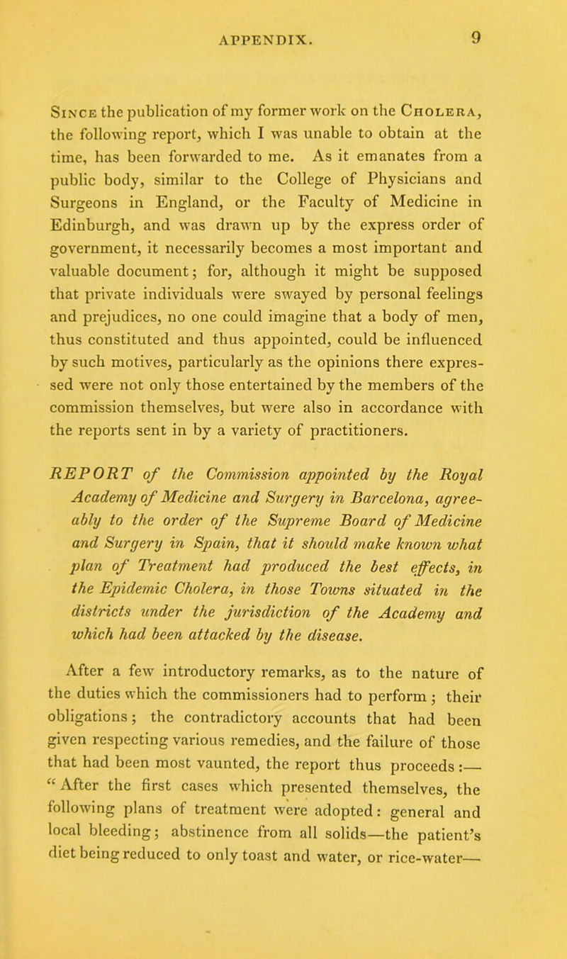 Since the publication of my former work on the Cholera, the following report, which I was unable to obtain at the time, has been forwarded to me. As it emanates from a public body, similar to the College of Physicians and Surgeons in England, or the Faculty of Medicine in Edinburgh, and was drawn up by the express order of government, it necessarily becomes a most important and valuable document; for, although it might be supposed that private individuals were swayed by personal feelings and prejudices, no one could imagine that a body of men, thus constituted and thus appointed, could be influenced by such motives, particularly as the opinions there expres- sed were not only those entertained by the members of the commission themselves, but were also in accordance with the reports sent in by a variety of practitioners. REPORT of the Commission appointed by the Royal Academy of Medicine and Surgery in Barcelona, agree- ably to the order of the Supreme Board of Medicine and Surgery in Spain, that it should make known what plan of Treatment had produced the best effects, in the Epidemic Cholera, in those Towns situated in the districts render the jurisdiction of the Academy and which had been attacked by the disease. After a few introductory remarks, as to the nature of the duties which the commissioners had to perform • their obligations; the contradictory accounts that had been given respecting various remedies, and the failure of those that had been most vaunted, the report thus proceeds: “After the first cases which presented themselves, the following plans of treatment were adopted: general and local bleeding; abstinence from all solids—the patient’s diet being reduced to only toast and water, or rice-water—