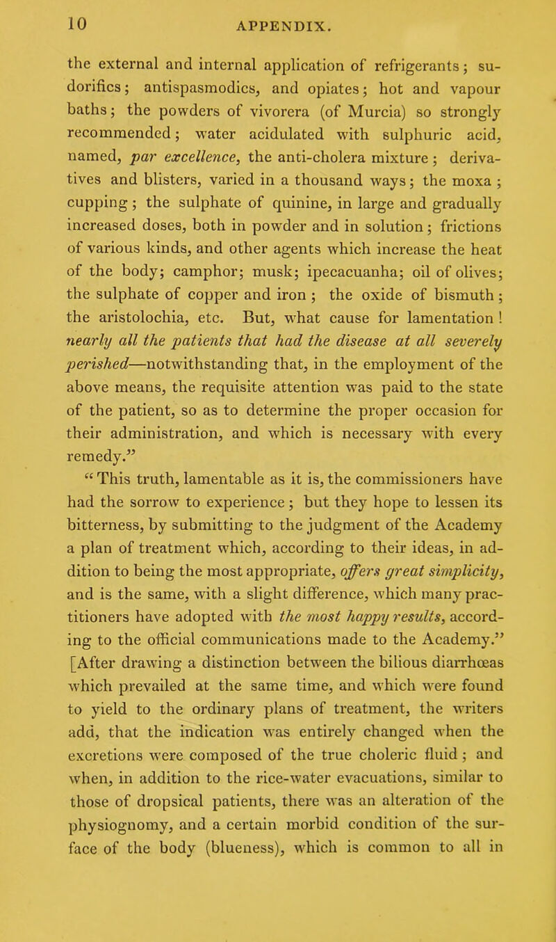the external and internal application of refrigerants; su- dorifics; antispasmodics, and opiates; hot and vapour baths; the powders of vivorera (of Murcia) so strongly recommended; water acidulated with sulphuric acid, named, par excellence, the anti-cholera mixture ; deriva- tives and blisters, varied in a thousand ways; the moxa ; cupping; the sulphate of quinine, in large and gradually increased doses, both in powder and in solution; frictions of various kinds, and other agents which increase the heat of the body; camphor; musk; ipecacuanha; oil of olives; the sulphate of copper and iron ; the oxide of bismuth ; the aristolochia, etc. But, what cause for lamentation ! nearly all the patients that had the disease at all severely perished—notwithstanding that, in the employment of the above means, the requisite attention was paid to the state of the patient, so as to determine the proper occasion for their administration, and which is necessary with every remedy.” “ This truth, lamentable as it is, the commissioners have had the sorrow to experience; but they hope to lessen its bitterness, by submitting to the judgment of the Academy a plan of treatment which, according to their ideas, in ad- dition to being the most appropriate, offers great simplicity, and is the same, with a slight difference, which many prac- titioners have adopted with the most happy results, accord- ing to the official communications made to the Academy.” [After drawing a distinction between the bilious diarrhoeas which prevailed at the same time, and which were found to yield to the ordinary plans of treatment, the writers add, that the indication was entirely changed when the excretions were composed of the true choleric fluid ; and when, in addition to the rice-water evacuations, similar to those of dropsical patients, there was an alteration of the physiognomy, and a certain morbid condition of the sur- face of the body (blueness), which is common to all in