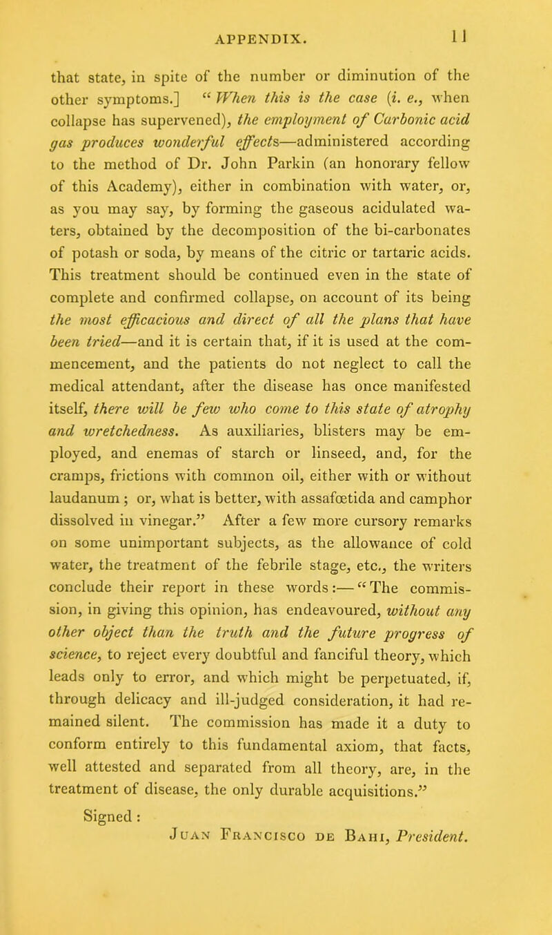 that state, in spite of the number or diminution of the other symptoms.] “ When this is the case (i. e., when collapse has supervened), the employment of Carbonic acid gas produces wonderful effects,—administered according to the method of Dr. John Parkin (an honorary fellow of this Academy), either in combination with water, or, as you may say, by forming the gaseous acidulated wa- ters, obtained by the decomposition of the bi-carbonates of potash or soda, by means of the citric or tartaric acids. This treatment should be continued even in the state of complete and confirmed collapse, on account of its being the most efficacious and direct of all the plans that have been tried—and it is certain that, if it is used at the com- mencement, and the patients do not neglect to call the medical attendant, after the disease has once manifested itself, there will be few who come to this state of atrophy and wretchedness. As auxiliaries, blisters may be em- ployed, and enemas of starch or linseed, and, for the cramps, frictions wfith common oil, either with or without laudanum ; or, what is better, with assafoetida and camphor dissolved in vinegar.” After a few more cursory remarks on some unimportant subjects, as the allowance of cold water, the treatment of the febrile stage, etc., the writers conclude their report in these words:—“The commis- sion, in giving this opinion, has endeavoured, without any other object than the truth and the future progress of science, to reject every doubtful and fanciful theory, which leads only to error, and which might be perpetuated, if, through delicacy and ill-judged consideration, it had re- mained silent. The commission has made it a duty to conform entirely to this fundamental axiom, that facts, well attested and separated from all theory, are, in the treatment of disease, the only durable acquisitions.” Signed : Juan Francisco de Bahi, President.
