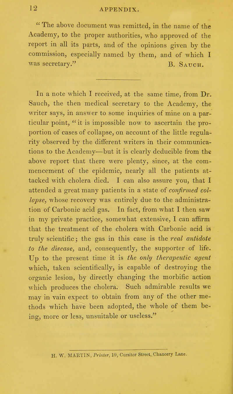 “ The above document was remitted, in the name of the Academy, to the proper authorities, who approved of the report in all its parts, and of the opinions given by the commission, especially named by them, and of which I was secretary ” B. Sauch. In a note which I received, at the same time, from Dr. Sauch, the then medical secretary to the Academy, the writer says, in answer to some inquiries of mine on a par- ticular point, “it is impossible now to ascertain the pro- portion of cases of collapse, on account of the little regula- rity observed by the different writers in their communica- tions to the Academy—but it is clearly deducible from the above report that there were plenty, since, at the com- mencement of the epidemic, nearly all the patients at- tacked with cholera died. I can also assure you, that I attended a great many patients in a state of confirmed col- lapse, whose recovery was entirely due to the administra- tion of Carbonic acid gas. In fact, from what I then saw in my private practice, somewhat extensive, I can affirm that the treatment of the cholera with Carbonic acid is truly scientific; the gas in this case is the real antidote to the disease, and, consequently, the supporter of life. Up to the present time it is the only therapeutic agent which, taken scientifically, is capable of destroying the organic lesion, by directly changing the morbific action which produces the cholera. Such admirable results we may in vain expect to obtain from any of the other me- thods which have been adopted, the whole of them be- ing, more or less, unsuitable or useless.” H. W. MARTIN, Printer, 19, Cursitor Street, Chancery Lane.