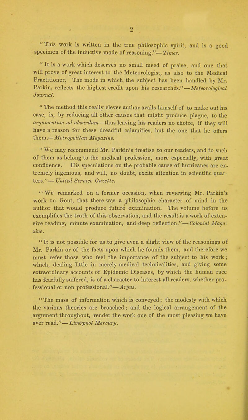 2 “This work is written in the true philosophic spirit, and is a good specimen of the inductive mode of reasoning.”—Times. “ It is a work which deserves no small meed of praise, and one that will prove of great interest to the Meteorologist, as also to the Medical Practitioner. The mode in which the subject has been handled by Mr. Parkin, reflects the highest credit upon his researches.”—Meteorological Journal. “ The method this really clever author avails himself of to make out his case, is, by reducing all other causes that might produce plague, to the argumentum ad absurdum—thus leaving his readers no choice, if they will have a reason for these dreadful calamities, but the one that he offers them.—Metropolitan Magazine. “We may recommend Mr. Parkin’s treatise to our readers, and to such of them as belong to the medical profession, more especially, with great confidence. His speculations on the probable cause of hurricanes are ex- tremely ingenious, and will, no doubt, excite attention in scientific quar- ters.”— United Service Gazette. “We remarked on a former occasion, when reviewing Mr. Parkin’s work on Gout, that there was a philosophic character of mind in the author that would produce future examination. The volume before us exemplifies the truth of this observation, and the result is a work of exten- sive reading, minute examination, and deep reflection.”—Colonial Maga- zine. “ It is not possible for us to give even a slight view of the reasonings of Mr. Parkin or of the facts upon which he founds them, and therefore we must refer those who feel the importance of the subject to his work; which, dealing little in merely medical technicalities, and giving some extraordinary accounts of Epidemic Diseases, by which the human race has fearfully suffered, is of a character to interest all readers, whether pro- fessional or non-professional.”—Argus. “ The mass of information which is conveyed; the modesty with which the various theories are broached; and the logical arrangement of the argument throughout, render the work one of the most pleasing we have ever read.”—Liverpool Mercury.