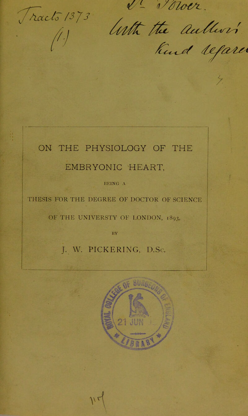 ON THE PHYSIOLOGY OF THE EMBRYONIC 'HEART, KEINO A THESIS FOR THE DEGREE OF DOCTOR OF SCIENCE OF THE UNIVERSTY OF LONDON, 1893, . BY J. W. PICKERING, D.Sc.