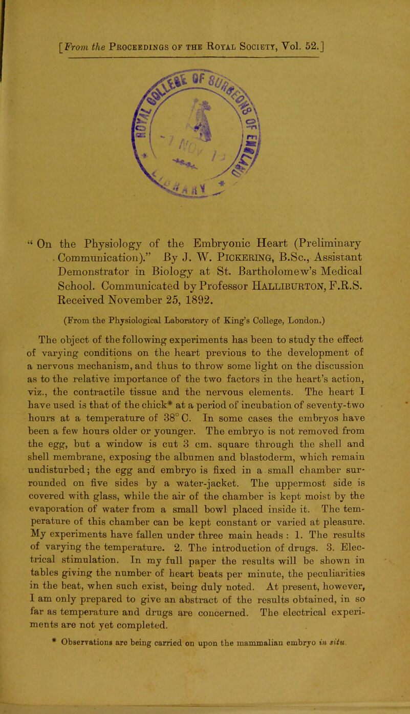 “ On the Physiology of the Embryonic Heart (Preliminary . Communication).” By J. W. PICKERING, B.Sc., Assistant Demonstrator in Biology at St. Bartholomew’s Medical School. Communicated by Professor Halliburton, F.R.S. Received November 25, 1892. (From the Physiological Laboratory of King’s College, London.) The object of the following experiments has been to study the effect of varying conditions on the heart previous to the development of a nervous mechanism, and thus to throw some light on the discussion as to the relative importance of the two factors in the heart’s action, viz., the contractile tissue and the nervous elements. The heart I have used is that of the chick* at a period of incubation of seventy-two hours at a temperature of 38° C. In some cases the embryos have been a few hours older or younger. The embryo is not removed from the egg, but a window is cut 3 cm. square through the shell and shell membrane, exposing the albumen and blastoderm, which remain undisturbed; the egg and embryo is fixed in a small chamber sur- rounded on five sides by a water-jacket. The uppermost side is covered with glass, while the air of the chamber is kept moist by the evaporation of water from a small bowl placed inside it. The tem- perature of this chamber can be kept constant or varied at pleasure. My experiments have fallen under three main heads : 1. The results of varying the temperature. 2. The introduction of drugs. 3. Elec- trical stimulation. In my full paper the results will be shown in tables giving the number of heart beats per minute, the peculiarities in the beat, when such exist, being duly noted. At present, however, I am only prepared to give an abstract of the results obtained, in so far as temperature and drugs are concerned. The electrical experi- ments are not yet completed. * Observations are being carried on upon the mammalian embryo in situ