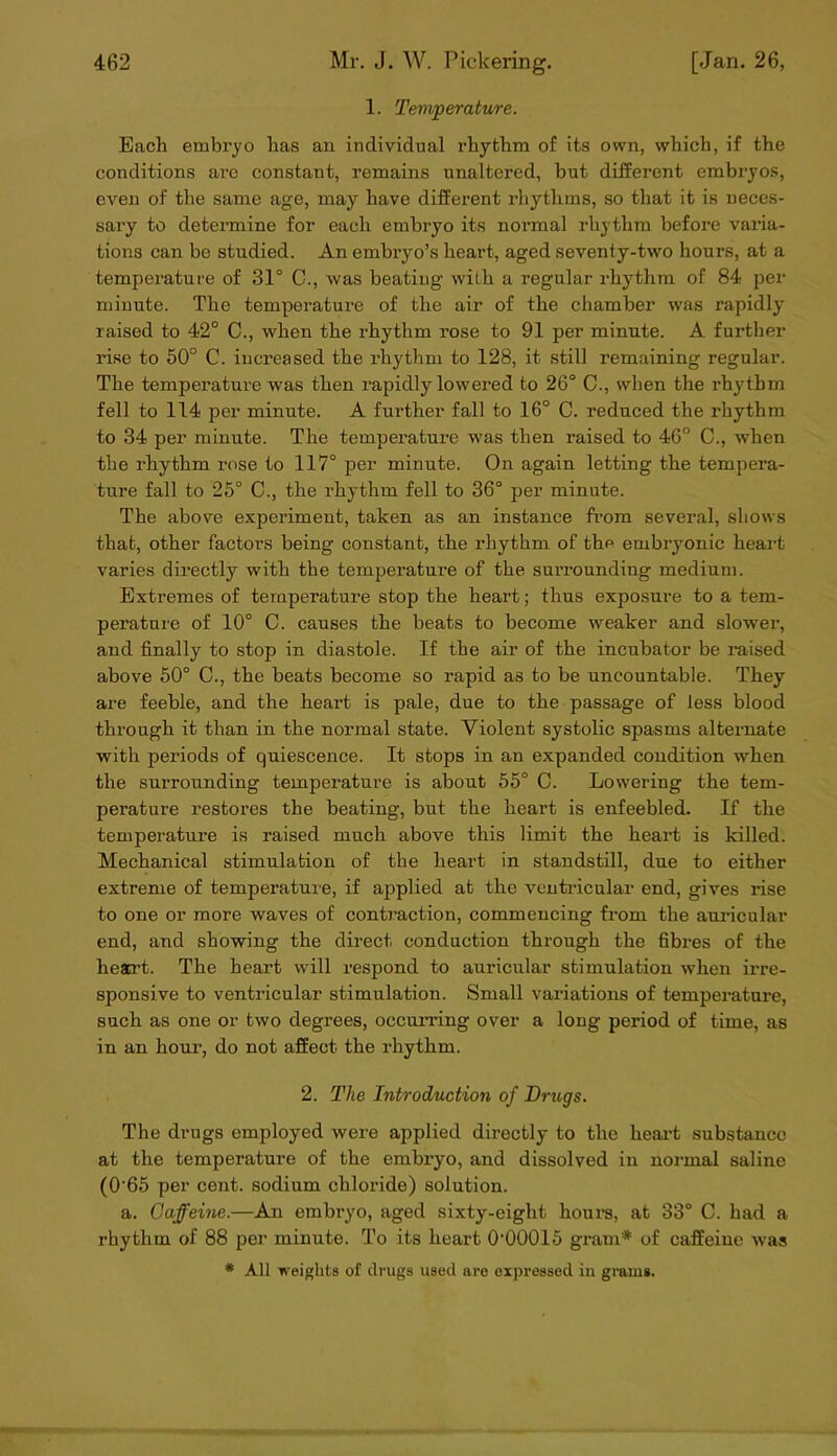 1. Temperature. Bach embryo has an individual rhythm of its own, which, if the conditions arc constant, remains unaltered, but different embryos, even of the same age, may have different rhythms, so that it is neces- sary to detennine for each embryo its normal rhythm before varia- tions can be studied. An embryo’s heart, aged seventy-two hours, at a temperature of 31° C., was beating with a regular rhythm of 84 per minute. The temperature of the air of the chamber was rapidly raised to 42° C., when the rhythm rose to 91 per minute. A further rise to 50° C. increased the idiythm to 128, it still remaining regular. The temperature was then rapidly lowered to 26° C., when the rhythm fell to 114 per minute. A further fall to 16° C. reduced the rhythm to 34 per minute. The temperature was then raised to 46° C., when the rhythm rose to 117° per minute. On again letting the tempera- ture fall to 26° C., the rhythm fell to 36° per minute. The above experiment, taken as an instance fi’om several, sliows that, other factors being constant, the rhythm of the embryonic heart varies directly with the temperature of the surrounding medium. Extremes of temperature stop the heart; thus exposure to a tem- perature of 10° C. causes the beats to become weaker and slower, and finally to stop in diastole. If the air of the incubator be raised above 50° 0., the beats become so rapid as to be uncountable. They are feeble, and the heart is pale, due to the passage of less blood through it than in the normal state. Violent systolic spasms alternate with periods of quiescence. It stops in an expanded condition when the surrounding temperature is about 55° C. Lowering the tem- perature restores the beating, but the heart is enfeebled. If the temperature is raised much above this limit the heart is killed. Mechanical stimulation of the heart in standstill, due to either extreme of temperature, if applied at the ventricular end, gives rise to one or more waves of contraction, commencing from the auricular end, and showing the direct conduction through the fibres of the heart. The heart will respond to aui’icular stimulation when irre- sponsive to ventricular stimulation. Small variations of temperature, such as one or two degrees, occurring over a long period of time, as in an hour, do not affect the rhythm. 2. The Introduction of Drugs. The drugs employed were applied directly to the heai’t substance at the temperature of the embryo, and dissolved in noi-mal saline (0'65 per cent, sodium chloride) solution. a. Caffeine.—An embryo, aged sixty-eight hours, at 33° C. had a rhythm of 88 per minute. To its heart O’OOOIS gi'am* of caffeine was * All weights of drugs used are eijjressed in gmms.