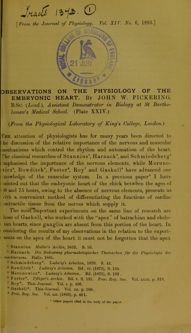 OBSERVATIONS ON THE PHYSIOLOGY OF THE EMBRYONIC HEART. By JOHN W. PICKERING, B.Sc. {Lond.), Assistant Demonstrator in Biology at St Bartho- lomew's Medical School. (Plate XXIV.) (From the Physiological Laboratory of King's College, London.) fHE attention of physiologists has for many years been directed to he discussion of the relative importance of the nervous and muscular nechanisms which control the rhythm and automatism of the heart, rhe classical researches of Stannius‘, Harnack*, and Schmiedeberg® mphasised the importance of the nervous elements, while Meruno- vicz\ Bowditch®, Foster®, Roy^ and Gaskell* have advanced our mowledge of the muscular system. In a previous paper® I have ointed out that the embryonic heart of the chick between the ages of ;0 and 75 hours, owing to the absence of nervous elements, presents us dth a convenient method of differentiating the functions of cardiac ontractile tissue from the nerves which supply it. The mos’fimportant experiments on the same line of research are hose of Gaskell, who worked with the “apex” of batrachian and chelo- ian hearts, since ganglia are absent from this portion of the heart. In onsidering the results of my observations in the relation to the experi- lents on the apex of the heart it must not be forgotten that the apex * Stannias. Muller’s Archiv, 1852. S. 95. * Haraack. Die Bedeutung pharinakologischer Thatsachen fur die Physiologic des roschherzens. Halle, 1881. ’ Schmiedeberg*. Ludwig’s Arbeiten, 1870. S. 41. ■* Bowditch*. Ludwig’s Arbeiten. Bd. VI. (1872), S. 139. ® Merunowicz*. Ludwig’s Arbeiten. Bd. (1875), S. 132. ® Foster*. Pflilger’s Archiv. Bd. v. S. 191. Proc. Roy. Soc. Vol. xxiii. p. 318. ^ Roy*. This Journal. Vol. i. p. 496. ^ tiaskell*. This Jouniai. Vol. m. p. 108. * Proc. Roy. Hoc. Vol. lii. (1893), p. 461. ’ Other papers cited In the body of the paper.