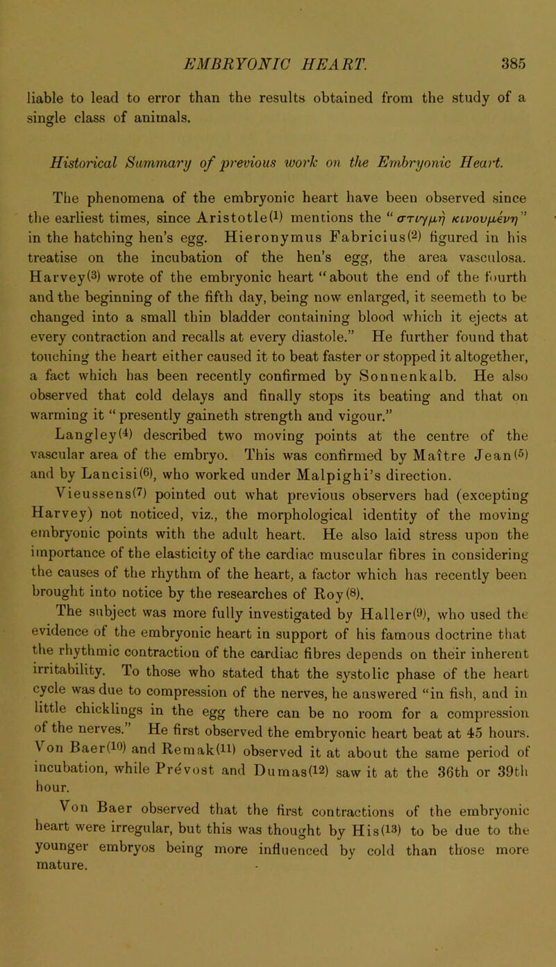 liable to lead to error than the results obtained from the study of a single class of animals. Histoi'ical Siimmari/ of previous tvorlc on the Embryonic Heart. The phenomena of the embryonic heart have been observed since the earliest times, since Aristotle(i) mentions the “ a-rtjfir] Ktvovjjbhr} in the hatching hen’s egg. Hieronymus Fabricius(2) figured in his treatise on the incubation of the hen’s egg, the area vasculosa. Harvey(3) wrote of the embryonic heart “about the end of the fourth and the beginning of the fifth day, being now enlarged, it seemeth to be changed into a small thin bladder containing blood which it ejects at every contraction and recalls at every diastole.” He further found that touching the heart either caused it to beat faster or stopped it altogether, a fact which has been recently confirmed by Sonnenkalb. He also observed that cold delays and finally stops its beating and that on warming it “presently gaineth strength and vigour.” Langley(^) described two moving points at the centre of the vascular area of the embryo. This was confirmed by Maitre Jean(5) and by Lancisi(6), who worked under Malpighi’s direction. Vieussens(7) pointed out what previous observers had (excepting Harvey) not noticed, viz., the morphological identity of the moving embryonic points with the adult heart. He also laid stress upon the importance of the elasticity of the cardiac muscular fibres in considering the causes of the rhythm of the heart, a factor which has recently been brought into notice by the researches of Roy (8). The subject was more fully investigated by Haller(9), who used the evidence of the embryonic heart in support of his famous doctrine that the rhythmic contraction of the cardiac fibres depends on their inherent irritability. To those who stated that the systolic phase of the heart cycle was due to compression of the nerves, he answered “in fish, and in little chicklings in the egg there can be no room for a compression of the nerves. He first observed the embryonic heart beat at 45 hours. Von Baer(iO) and Remak(H) observed it at about the same period of incubation, while Prdvost and Dumas(l2) saw it at the 36th or 39th hour. Von Baer observed that the first contractions of the embryonic heart were irregular, but this was thought by His(i3) to be due to the younger embryos being more infiiienced by cold than those more mature.