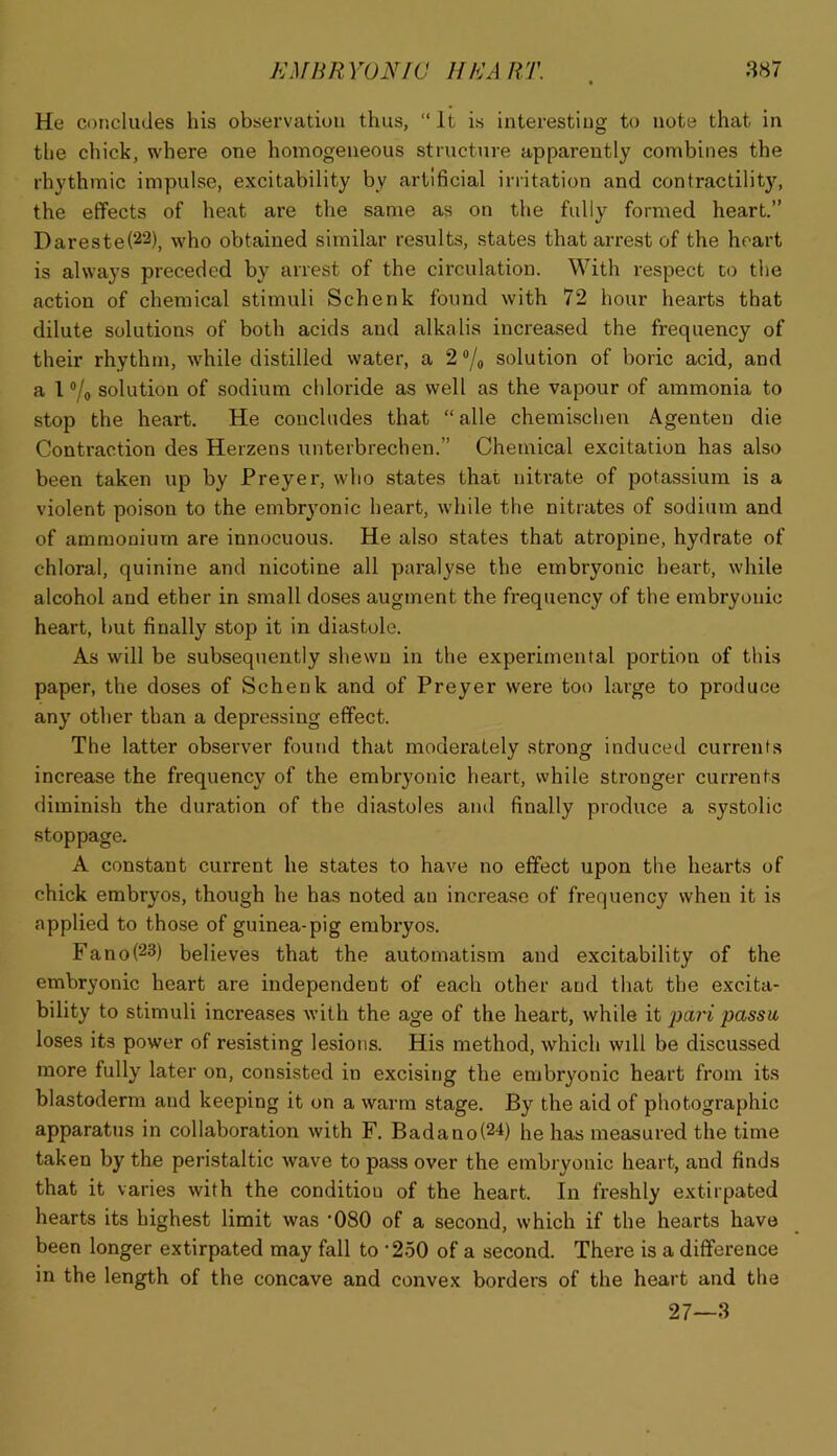 He ci)r)cludes his observation thus, “ It is interesting to note that in the chick, where one homogeneous structure apparently combines the rhythmic impulse, excitability by artificial irritation and contractility, the effects of heat are the same as on the fully formed heart.” Dareste(22), who obtained similar results, states that arrest of the heart is always preceded by arrest of the circulation. With respect to the action of chemical stimuli Schenk found with 72 hour hearts that dilute solutions of both acids and alkalis increased the frequency of their rhythm, while distilled water, a 2 ®/o solution of boric acid, and a I ®/o solution of sodium chloride as well as the vapour of ammonia to stop the heart. He concludes that “alle chemischen Agenten die Contraction des Herzens unterbrechen.” Chemical excitation has also been taken up by Preyer, who states that nitrate of potassium is a violent poison to the embryonic heart, while the nitrates of sodium and of ammonium are innocuous. He also states that atropine, hydrate of chloral, quinine and nicotine all paralyse the embryonic heart, while alcohol and ether in small doses augment the frequency of the embryonic heart, but finally stop it in diastole. As will be subsequently shewn in the experimental portion of this paper, the doses of Schenk and of Preyer were too large to produce any other than a depressing effect. The latter observer found that moderately strong induced currents increase the frequency of the embryonic heart, while stronger currents diminish the duration of the diastoles ami finally produce a systolic stoppage. A constant current he states to have no effect upon the hearts of chick embryos, though he has noted an increase of frequency when it is applied to those of guinea-pig embryos. Fano(23) believes that the automatism and excitability of the embryonic heart are independent of each other and that the excita- bility to stimuli increases with the age of the heart, while it paj'i passu, loses its power of resisting lesions. His method, which will be discussed more fully later on, consisted in excising the embryonic heart from its blastoderm and keeping it on a warm stage. By the aid of photographic apparatus in collaboration with F. Badanol^'^) he has measured the time taken by the peristaltic wave to pass over the embryonic heart, and finds that it varies with the condition of the heart. In freshly extirpated hearts its highest limit was -080 of a second, which if the hearts have been longer extirpated may fall to •250 of a second. There is a difference in the length of the concave and convex borders of the heart and the 27—3