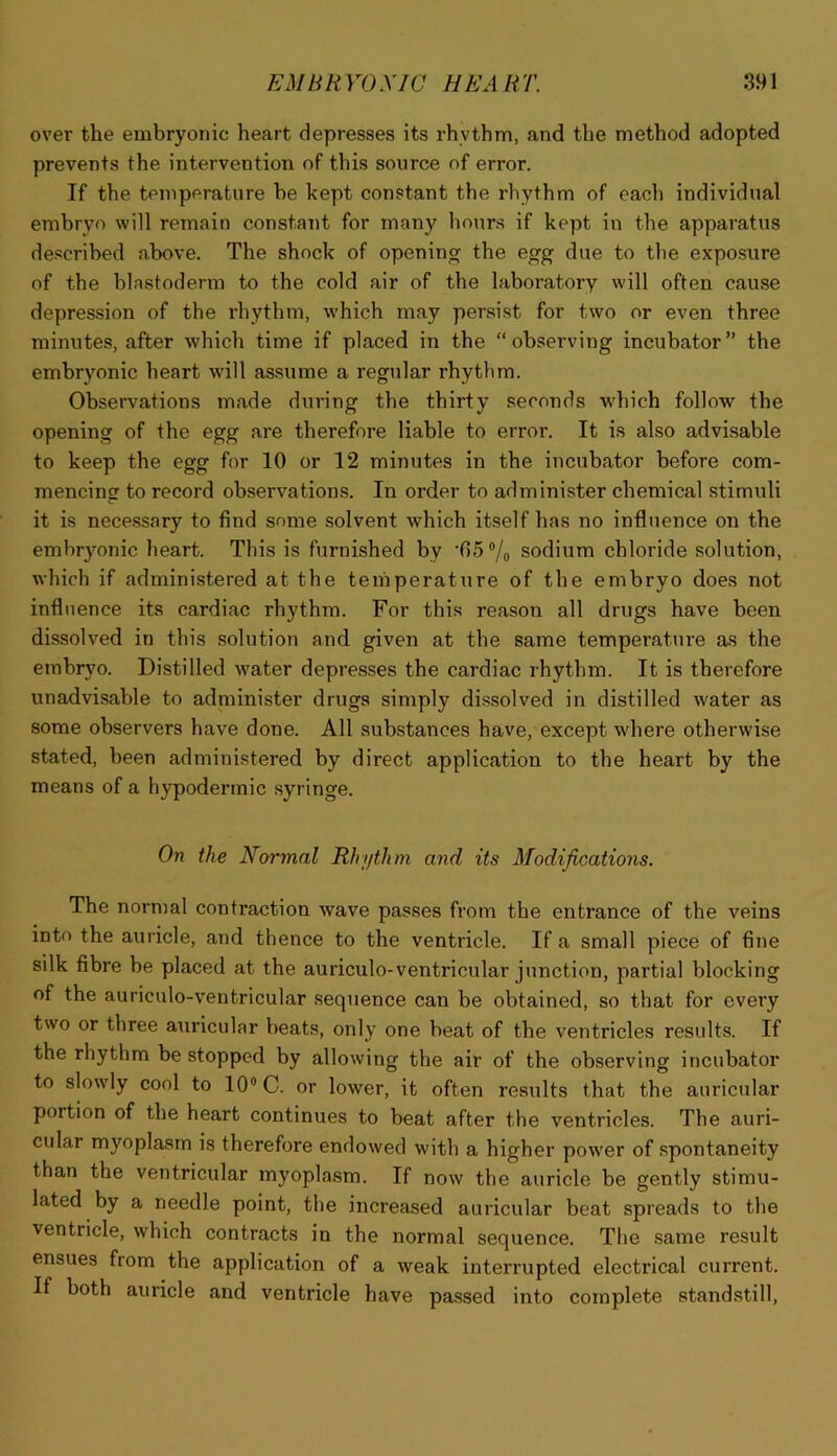 over the embryonic heart depresses its rhythm, and the method adopted prevents the intervention of this source of error. If the temperature be kept constant the rhythm of each individual embryo will remain constant for many hours if kept in the apparatus described above. The shock of opening the egg due to the exposure of the blastoderm to the cold air of the laboratory will often cause depression of the rhythm, which may persist for two or even three minutes, after which time if placed in the “observing incubator” the embryonic heart will assume a regular rhythm. Observations made during the thirty seconds which follow the opening of the egg are therefore liable to error. It is also advisable to keep the egg for 10 or 12 minutes in the incubator before com- mencing to record observations. In order to administer chemical stimuli it is necessary to find some solvent which itself has no influence on the embryonic heart. This is furnished by ■65®/o sodium chloride solution, Avhich if administered at the temperature of the embryo does not influence its cardiac rhythm. For this reason all drugs have been dissolved in this solution and given at the same temperature as the embryo. Distilled water depresses the cardiac rhythm. It is therefore unadvisable to administer drugs simply dissolved in distilled water as some observers have done. All substances have, except where otherwise stated, been administered by direct application to the heart by the means of a hypodermic syringe. On the Normal Rhythm and its Modifications. The normal contraction wave passes from the entrance of the veins into the auricle, and thence to the ventricle. If a small piece of fine silk fibre be placed at the auriculo-ventricular junction, partial blocking of the auriculo-ventricular sequence can be obtained, so that for every two or three auricular beats, only one beat of the ventricles results. If the rhythm be stopped by allowing the air of the observing incubator to slowly cool to 10® C. or lower, it often results that the auricular portion of the heart continues to beat after the ventricles. The auri- cular myoplasrn is therefore endowed with a higher power of spontaneity than the ventricular myoplasrn. If now the auricle be gently stimu- lated by a needle point, the increased auricular beat spreads to the ventricle, which contracts in the normal sequence. The same result ensues from the application of a weak interrupted electrical current. If both auricle and ventricle have passed into complete standstill.