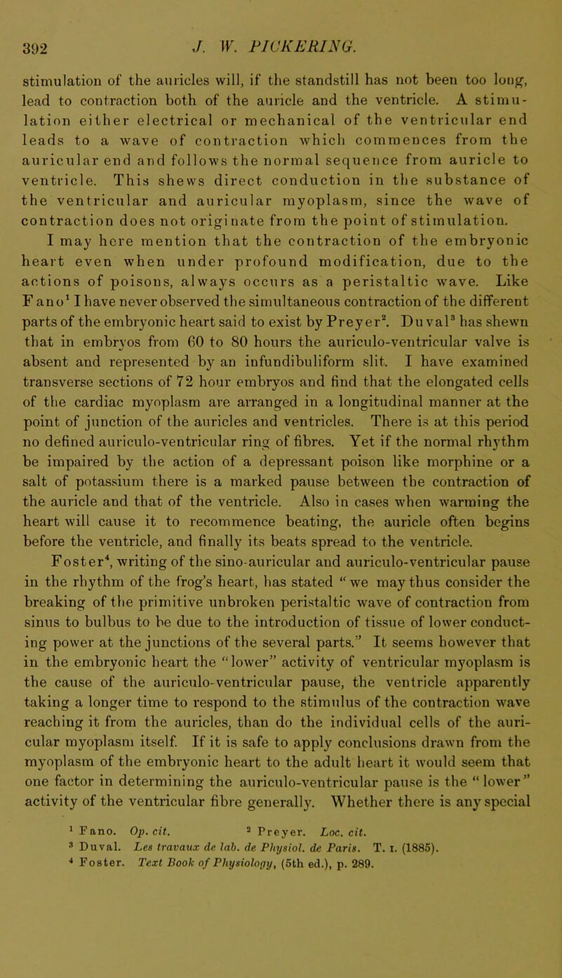 stimulation of the auricles will, if the standstill has not been too loii^, lead to contraction both of the auricle and the ventricle. A stimu- lation either electrical or mechanical of the ventricular end leads to a wave of contraction which commences from the auriciilar end and follows the normal sequence from auricle to ventricle. This shews direct conduction in the substance of the ventricular and auricular rayoplasm, since the wave of contraction does not originate from the point of stimulation. I may here mention that the contraction of the embryonic heart even when under profound modification, due to the actions of poisons, always occurs as a peristaltic wave. Like F ano' I have never observed the simultaneous contraction of the different parts of the embryonic heart said to exist by Preyer^ Du vaP has shewn that in embryos from 60 to 80 hours the auriculo-ventricular valve is absent and represented by an infundibuliform slit. I have examined transverse sections of 72 hour embryos and find that the elongated cells of the cardiac myoplasrn are arranged in a longitudinal manner at the point of junction of the auricles and ventricles. There is at this period no defined auriculo-ventricular ring of fibres. Yet if the normal rhythm be impaired by the action of a depressant poison like morphine or a salt of potassium there is a marked pause between the contraction of the auricle and that of the ventricle. Also in cases when warming the heart will cause it to recommence beating, the auricle often begins before the ventricle, and finally its beats spread to the ventricle. Foster^ writing of the sino-auricular and auriculo-ventricular pause in the rhythm of the frog’s heart, has stated “we may thus consider the breaking of the primitive unbroken peristaltic wave of contraction from sinus to bulbus to be due to the introduction of tissue of lower conduct- ing power at the junctions of the several parts.” It seems however that in the embryonic heart the “lower” activity of ventricular myoplasrn is the cause of the auriculo-ventricular pause, the ventricle apparently taking a longer time to respond to the stimulus of the contraction wave reaching it from the auricles, than do the individual cells of the auri- cular myoplasrn itself. If it is safe to apply conclusions drawn from the myoplasrn of the embryonic heart to the adult heart it would seem that one factor in determining the auriculo-ventricular pau.se is the “lower” activity of the ventricular fibre generally. Whether there is any special 1 Fano. Op. cit. ^ Preyer. Loc. cit. ® Duval. Les travaux de lab. de Physiol, de Paris. T. i. (1885). * Foster. Text Book of Physiology, (6th ed.), p. 289.