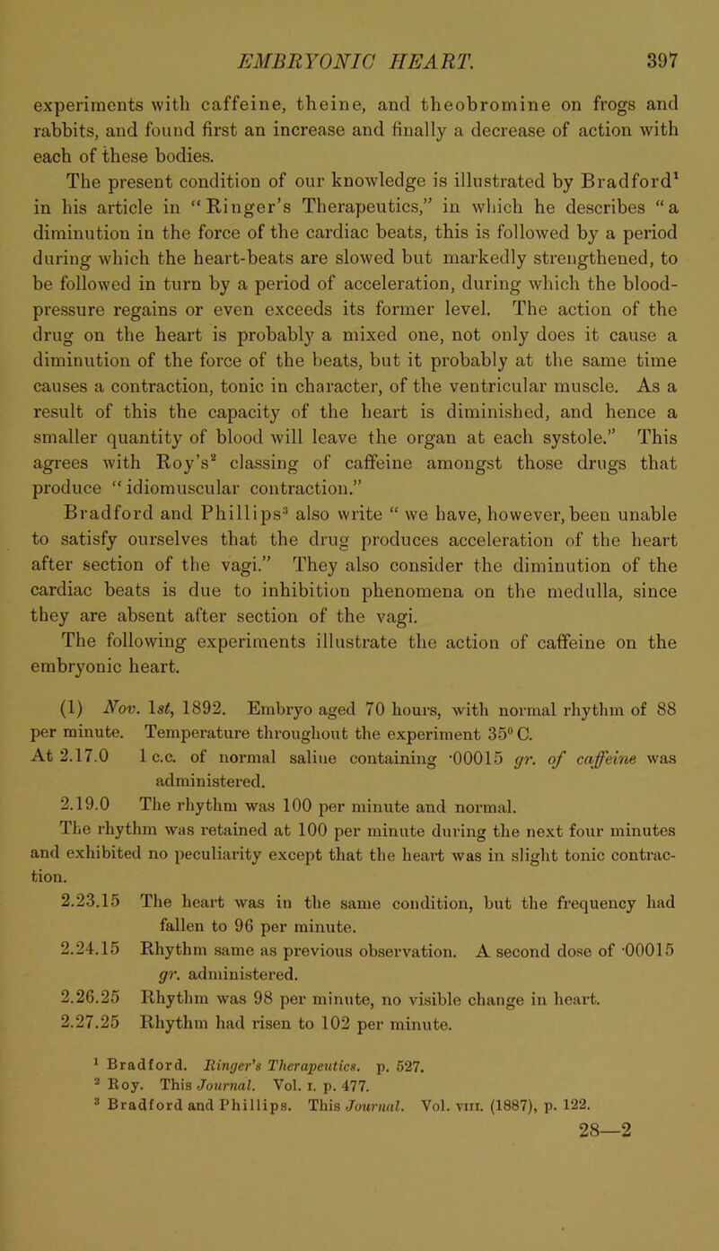 experiments with caffeine, theine, and theobromine on frogs and rabbits, and found first an increase and finally a decrease of action with each of these bodies. The present condition of our knowledge is illustrated by Bradford' in his article in “Kinger’s Therapeutics,” in which he describes “a diminution in the force of the cardiac beats, this is followed by a period during which the heart-beats are slowed but markedly strengthened, to be followed in turn by a period of acceleration, during which the blood- pressure regains or even exceeds its former level. The action of the drug on the heart is probably a mixed one, not only does it cause a diminution of the force of the beats, but it probably at the same time causes a contraction, tonic in character, of the ventricular muscle. As a result of this the capacity of the heart is diminished, and hence a smaller quantity of blood will leave the organ at each systole.” This agrees with Boy’s''* classing of caffeine amongst those drugs that produce “ idiomuscular contraction.” Bradford and Phillips^ also write “ we have, however,been unable to satisfy ourselves that the drug produces acceleration of the heart after section of the vagi.” They also consider the diminution of the cardiac beats is due to inhibition phenomena on the medulla, since they are absent after section of the vagi. The following experiments illustrate the action of caffeine on the embryonic heart. (1) Nov. Is^, 1892. Embryo aged 70 hours, with normal rhythm of 88 per minute. Temperature throughout the experiment 35* C. At 2.17.0 1 c.c. of normal saline containing -00015 gr. of caffeine was administered. 2.19.0 The rhythm was 100 per minute and normal. The rhythm was retained at 100 per minute during the next four minutes and exhibited no peculiarity except that the heart was in slight tonic contrac- tion. 2.23.15 The heart was in the same condition, but the frequency had fallen to 96 per minute. 2.24.15 Rhythm same as previous observation. A second dose of 00015 gr. administered. 2.26.25 Rhythm was 98 per minute, no visible change in heart. 2.27.25 Rhythm had risen to 102 per minute. ^ Bradford. Ringer’s Therapeutics, p. 527. * Boy. This JowrnaZ. Vol. i. p. 477. * Bradford and Phillips. This Journal. Vol. viii. (1887), p. 122. 28—2