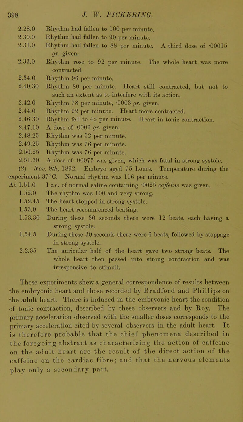 2.28.0 2.30.0 2.31.0 2.33.0 2.34.0 2.40.30 2.42.0 2.44.0 2.46.30 2.47.10 2.48.25 2.49.25 2.50.25 2.51.30 Rhythm had fallen to 100 per minute. Rhythm had fallen to 90 per minute. Rhythm had fallen to 88 per minute. A third dose of ’00015 gr. given. Rhythm rose to 92 per minute. The whole heart was more contracted. Rhythm 96 per minute. Rhythm 80 per minute. Heart still contracted, but not to such an extent as to interfere with its action. Rhythm 78 per minute, ’0003 gr. given. Rhythm 92 per minute. Heart more contracted. Rhythm fell to 42 per minute. Heart in tonic contraction. A dose of ’0006 gr. given. Rhythm was 52 per minute. Rhythm was 76 per minute. Rhythm was 76 per minute. A dose of ’00075 was given, which was fatal in strong systole. (2) Nov. %th, 1892. Embryo aged 75 hours. Temperature during the experiment 37° G. Normal rliythm was 116 jjer minute. A.t 1.51.0 1 c.c. of normal saline containing ’0025 caffeine was given. 1.52.0 The rhythm was 100 and very strong. 1.52.45 The heart stopped in strong systole. 1.53.0 The heart recommenced beating. 1.53.30 During these 30 seconds there were 12 beats, each having a strong systole. 1.54.5 During these 30 seconds there wmre 6 beats, followed by stoppage in strong systole. 2.2.35 The auriciilar half of the heai’t gave twm strong beats. The whole heart then passed into strong contraction and was irresponsive to stimuli. These experiments shew a general correspondence of results between the embryonic heart and those recorded by Bradford and Phillips on the adult heart. There is induced in the embryonic heart the condition of tonic contraction, described by these observers and by Roy. The primary acceleration observed with the smaller doses corresponds to the primary acceleration cited by several observers in the adult heart. It is therefore probable that the chief phenomena described in the foregoing abstract as characterizing the action of caffeine on the adult heart are the result of the direct action of the caffeine on the cardiac fibre; and that the nervous elements play only a secondary part.