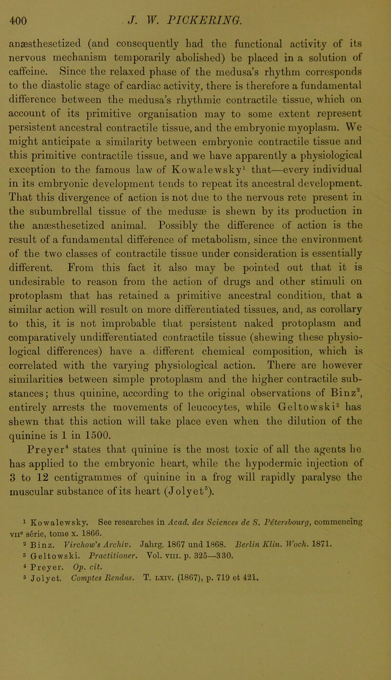 anaesthesetized (and consequently had the functional activity of its nervous mechanism temporarily abolished) be placed in a solution of caffeine. Since the relaxed phase of the medusa’s rhythm coiTesponds to the diastolic stage of cardiac activity, there is therefore a fundamental difference between the medusa’s rhythmic contractile tissue, which on account of its primitive organisation may to some extent repre.sent persistent ancestral contractile tissue, and the embryonic myoplasm. We might anticipate a similai’ity between embryonic contractile tissue and this primitive contractile tissue, and we have apparently a physiological exception to the famous law of Kowalewsky^ that—every individual in its embryonic development tends to repeat its ancestral development. That this divergence of action is not due to the nervous rete present in the subumbrellal tissue of the medusae is shewn by its production in the anaesthesetized animal. Possibly the difference of action is the result of a fundamental difference of metabolism, since the environment of the two classes of contractile tissue under consideration is essentially different. From this fact it also may be pointed out that it is undesirable to reason from the action of drugs and other stimuli on protoplasm that has retained a primitive ancestral condition, that a similar action will result on more differentiated tissues, and, as corollary to this, it is not improbable that persistent naked protoplasm and comparatively undifferentiated contractile tissue (shewing these physio- logical differences) have a different chemical composition, which is correlated with the varying physiological action. There are however similarities between simple protoplasm and the higher contractile sub- stances; thus quinine, according to the original observations of Binz®, entirely arrests the movements of leucocytes, while Geltowski^ has shewn that this action will take place even when the dilution of the quinine is 1 in 1.500. Preyer^ states that quinine is the most toxic of all the agents he has applied to the embryonic heart, while the hypodermic injection of 3 to 12 centigrammes of quinine in a frog will rapidly paralyse the muscular substance of its heart (J olyet®). ^ Kowalewsky. See researches in Acad, dcs Sciences de S. Vctershourg, commencing VII® s6rie, tome x. 1866. * Binz. Virchow's Arehiv. Jalirg. 1867 und 1868. Berlin Klin. Woch. 1871. ® Geltowski. Practitioner. Vol. viii. p. 325—330. 4 Preyer. Op. cit. ® Jolyet. Gomptes Rendns. T. lxiv. (1867), p. 719 ot 421.