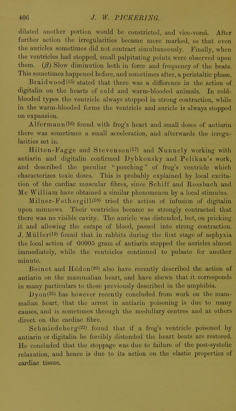 dilated another portion would be constricted, and vice-versa. After further action the irregularities became moi’e marked, so that even the auricles sometimes did not contract simultaneously. Finally, when the ventricles had stojDped, small palpitating points were observed upon them. (^) Slow diminution both in force and frequency of the beats. This sometimes happened before, and sometimes after, a peristaltic phase. Braid wood (t5) stated that there was a difference in the action of digitalin on the hearts of cold and warm-blooded animals. In cold- blooded types the ventricle always stopped in strong contraction, while in the warm-blooded forms the ventricle and auricle is always stopped on expansion. Alfermaun(l6) found with frog’s heart and small doses of antiarin there was sometimes a small acceleration, and afterwards the irresfu- larities set in. Hilton-Fagge and Stevenson(l7) and Nunnely working with antiarin and digitalin confirmed Dybkonsky and Pelikan’s work, and described the peculiar “ pouching ” of frog’s ventricle which characterizes toxic doses. This is probably explained by local excita- tion of the cardiac muscular fibres, since Schiff and Rossbach and Me William have obtained a similar phenomenon by a local stimulus. Milner-Fothergill(i8) tried the action of infusion of digitalin upon minnows. Their ventricles became so strongly contracted that there was no visible cavity. The auricle was distended, but, on pricking it and allowing the escape of blood, passed into strong contraction. J. Muller(i9) found that in rabbits during the first stage of asphyxia the local action of '00005 gram of antiarin stopped the auricles almost immediately, while the ventricles continued to pulsate for another minute, Boinet and He don (20) also have recently described the action of antiarin on the mammalian heart, and have shewn that it corresponds in many particulars to those previously described in the amphibia. l)yon(2i) has however recently concluded from work on the mam- malian heart, that the arrest in antiarin poisoning is due to many causes, and is sometimes through the medullary centres and at others direct on the cardiac fibre. Schmiedeberg(22) found that if a frog’s ventricle poisoned by antiarin or digitalin be forcibly distended the heart beats are restored. He concluded that the stoppage was due to failure of the post-systolic relaxation, and hence is due to its action on the elastic properties of cai’diac tissue.