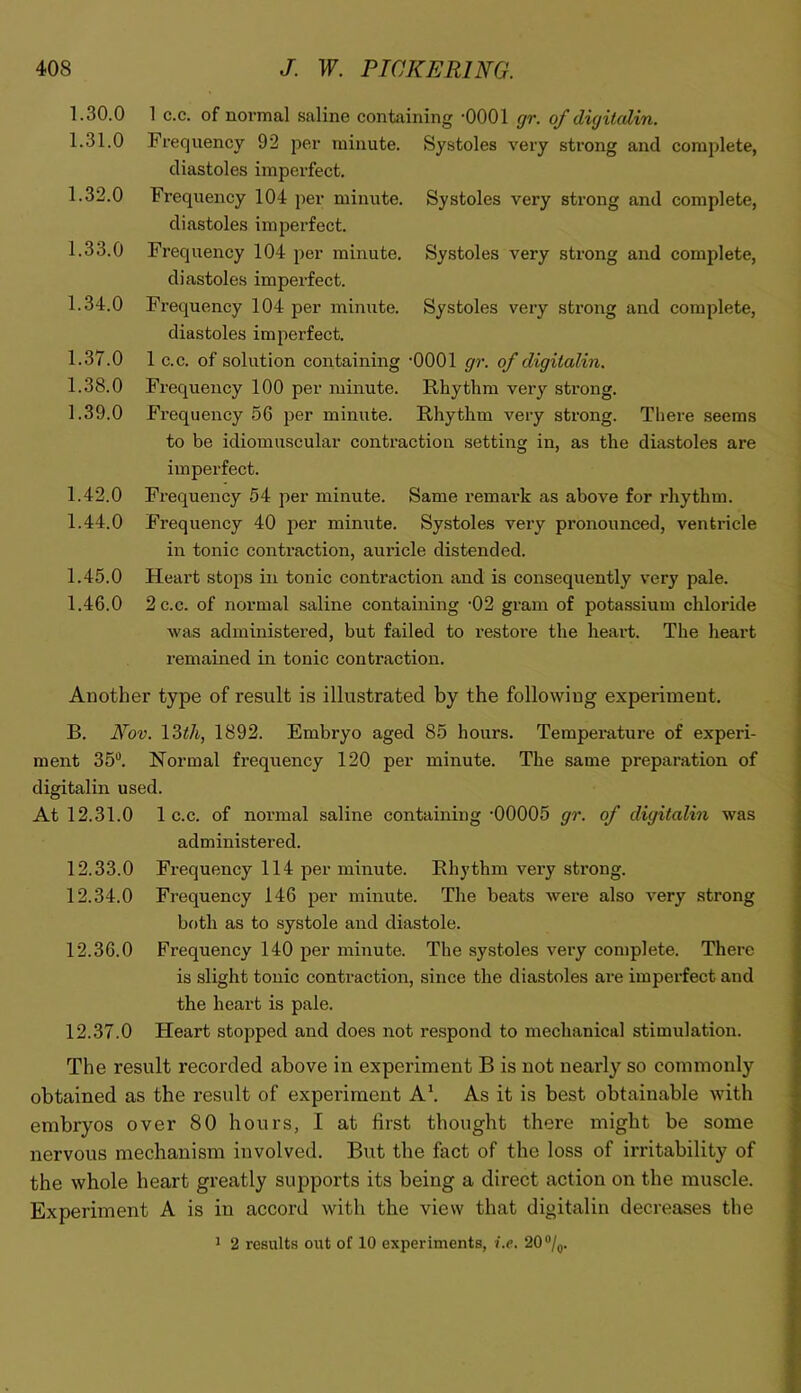 1.30.0 1.31.0 1.32.0 1.33.0 1.34.0 1.37.0 1.38.0 1.39.0 1.42.0 1.44.0 1.45.0 1.46.0 Systoles very strong and complete, Systoles very strong and complete, Systoles very strong and complete. 1 c.c. of normal saline containing -0001 gr. of digitcdin. Frequency 92 per minute. Systoles very strong and complete, diastoles imperfect. Frequency 104 per minute, diastoles imperfect. Frequency 104 per minute, diastoles imperfect. Frequency 104 per minute, diastoles imperfect. 1 C.C. of solution containing '0001 gr. of digitalin. Frequency 100 per minute. Rhythm very strong. Frequency 56 per minute. Rhythm very strong. There seems to be idiomuscular contraction setting in, as the diastoles are imperfect. Frequency 54 per minute. Same remark as above for rhythm. Frequency 40 jier minute. Systoles very pronounced, ventricle in tonic contraction, auricle distended. Heart stops in tonic contraction and is consequently very pale. 2 c.c. of normal saline containing -02 gram of potassium chloride was administered, but failed to restore the heart. The heart remained in tonic contraction. Another type of result is illustrated by the following experiment. B. Nov. 13i/i, 1892. Embryo aged 85 hours. Temperature of experi- ment 35'^. Normal frequency 120 per minute. The same preparation of digitalin used. At 12.31.0 1 c.c. of normal saline containing'00005 gr. of digitalin was administered. 12.33.0 Frequency 114 per minute. Rhythm very strong. 12.34.0 Frequency 146 per minute. The beats were also very strong both as to systole and diastole. 12.36.0 Frequency 140 per minute. The systoles very complete. There is slight tonic contraction, since the diastoles are imperfect and the heart is pale. 12.37.0 Heart stopped and does not respond to mechanical stimulation. The result recorded above in experiment B is not nearly so commonly obtained as the result of experiment A\ As it is best obtainable with embryos over 80 hours, I at first thought there might be some nervous mechanism involved. But the fact of the loss of irritability of the whole heart greatly supports its being a direct action on the muscle. Experiment A is in accord with the view that digitalin decreases the ^ 2 results out of 10 experiments, i.e. 20 “/q.