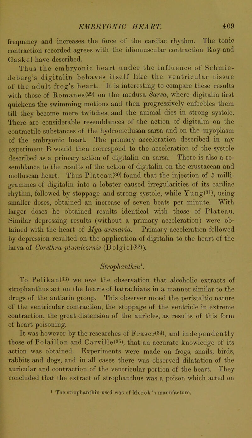 frequency and increases the force of the cardiac rhythm. The tonic contraction recorded agrees with the idiomuscular contraction Roy and Gaskel have described. Thus the embryonic heart under the influence of Schmie- deberg’s digitalin behaves itself like the ventricular tissue of the adult frog’s heart. It is interesting to compare these results with those of Romanes(29) on the medusa Sarsa, where digitalin first quickens the swimming motions and then progressively enfeebles them till they become mere twitches, and the animal dies in strong systole. There are considerable resemblances of the action of digitalin on the contractile substances of the hydromedusan sarsa and on the myoplasm of the embryonic heart. The primary acceleration described in my experiment B would then correspond to the acceleration of the systole described as a primary action of digitalin on sarsa. There is also a re- semblance to the results of the action of digitalin on the crustacean and molluscan heart. Thus Plateau(30) found that the injection of 5 milli- grammes of digitalin into a lobster caused irregularities of its cardiac rhythm, followed by stoppage and strong systole, while Yung(3l), using smaller doses, obtained an increase of seven beats per minute. With larger doses he obtained results identical with those of Plateau. Similar depressing results (without a primary acceleration) were ob- tained with the heart of Mya arenaria. Primary acceleration followed by depre.ssion resulted on the application of digitalin to the heart of the larva of Corethra plmnicoriiis (Dolgiel(32)). Strophanthin^. To Pelikan(33) we owe the observation that alcoholic extracts of strophanthus act on the hearts of batrachians in a manner similar to the drugs of the antiarin group. This observer noted the peristaltic nature of the ventricular contraction, the stoppage of the ventricle in extreme contraction, the great distension of the auricles, as results of this form of heart poisoning. It was however by the researches of Fraser(3^l), and independently those of Polaillon and Carville(35)j that an accurate knowledge of its action was obtained. Experiments were made on frogs, snails, birds, rabbits and dogs, and in all cases there was observed dilatation of the auricular and contraction of the ventricular portion of the heart. They concluded that the extract of strophanthus was a poison which acted on ’ The strophanthin used was of Merck’s manufacture.