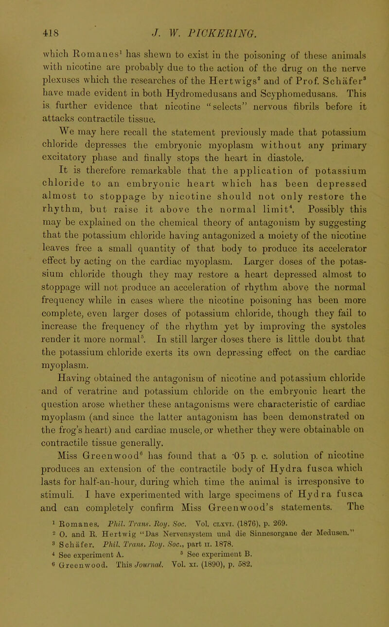 which Romanes^ has shewn to exist in the poisoning of these animals with nicotine are j^robably due to the action of the drug on the nerve plexuses which the researches of the Hertwigs* and of Prof. Schafer* have made evident in both Hydromedusans and Scyphomedusans. This is. further evidence that nicotine “selects” nervous fibrils before it attacks contractile tissue. We may here recall the statement previously made that potassium chloride depresses the embryonic myoplasm without any primary excitatory phase and finally stops the heart in diastole. It is therefore remarkable that the application of potassium chloride to an embryonic heart which has been depressed almost to stoppage by nicotine should not only restore the rhythm, but raise it above the normal limit\ Possibly this may be explained on the chemical theory of antagonism by suggesting that the potassium chloride having antagonized a moiety of the nicotine leaves free a small quantity of that body to produce its accelerator effect by acting on the cardiac myoplasm. Larger doses of the potas- sium chloride though they may restore a heart depressed almost to stoppage will not produce an acceleration of rhythm above the normal frequency while in cases where the nicotine poisoning has been more complete, even larger doses of potassium chloi’ide, though they fail to increase the frequency of the rhythm yet by improving the systoles render it more normal®. In still larger doses there is little doubt that the potassium chloride exerts its own depressing effect on the cardiac myoplasm. Having obtained the antagonism of nicotine and potassium chloride and of veratrine and potassium chloride on the embryonic heart the question arose whether these antagonisms were characteristic of cardiac myoplasm (and since the latter antagonisin has been demonstrated on the frog’s heart) and cardiac muscle, or whether they were obtainable on contractile tissue generally. Miss Greenwood® has found that a ’Oo p. c. solution of nicotine produces an extension of the contractile body of Hydra fusca w^hich lasts for half-an-hour, during which time the animal is irresponsive to stimuli. I have experimented with large specimens of Hydra fusca and can completely confirm Miss Greenwood’s statements. The ^ Eomanes. Phil. Tram. Roy. Soc. Vol. clxvi. (1876), p. 269. - 0. and B. Hertwig “Das Nervensystem mid die Sinnesorgaue der Medusen.” * Schiifer. Phil. Tram. Roy. Soc., part ii. 1878. * See experiment A. ® See experiment B. ® Crreenwood. This Journal. Vol. xi. (1890), p. 582.