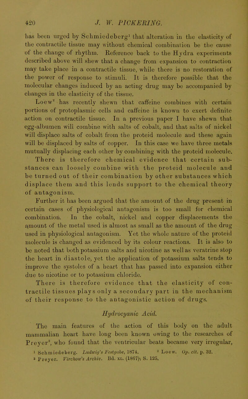 has been urged by Scluniedeberg' that alteration in the elasticity of the contractile tissue may without chemical combinadon be the cause of the change of rhythm. Reference back to the Hydra experiments described above will shew that a change from expansion to contraction may take place in a contractile tissue, while there is no restoration of the power of response to stimuli. It is therefore possible that the molecular changes induced by an acting drug may be accompanied by changes in the elasticity of the tissue. Loew’' has recently shewn that caffeine combines with certain portions of protoplasmic cells and caffeine is known to exert definite action on contractile tissue. In a previous paper I have shewn that egg-albumen will combine with salts of cobalt, and that salts of nickel will displace salts of cobalt from the proteid molecule and these again will be displaced by salts of copper. In this case we have three metals mutually displacing each other by combining with the proteid molecule. There is therefore chemical evidence that certain sub- stances can loosely combine with the proteid molecule and be turned out of their combination by other substances which displace them and this lends support to the chemical theory of antagonism. Further it has been argued that the amount of the drug present in certain cases of physiological antagonism is too small for chemical combination. In the cobalt, nickel and copper displacements the a.mount of the metal used is almost as small as the amount of the drug used in physiological antagonism. Yet the whole nature of the proteid molecule is changed as evidenced by its colour reactions. It is also to be noted that both potassium salts and nicotine as well as veratrine stop the heart in diastole, yet the application of potassium salts tends to improve the systoles of a heart that has passed into expansion either due to nicotine or to potassium chloride. There is therefore evidence that the elasticity of con- tractile tissues play s only a secondary part in the mechanism of their response to the antagonistic action of drugs. Hydrocyanic Acid. The main features of the action of this body on the adult mammalian heart have long been known owing to the researches of Preyer*, who found that the ventricular beats became very irregular, 1 Schmiedeberg. Ludwiy’ii Festyabe, 187i. - Loew. Oj). cit. 3'2. 3 Preyer. Virchow’s Archiv. Bd. xl. (18G7)-, S. 125,