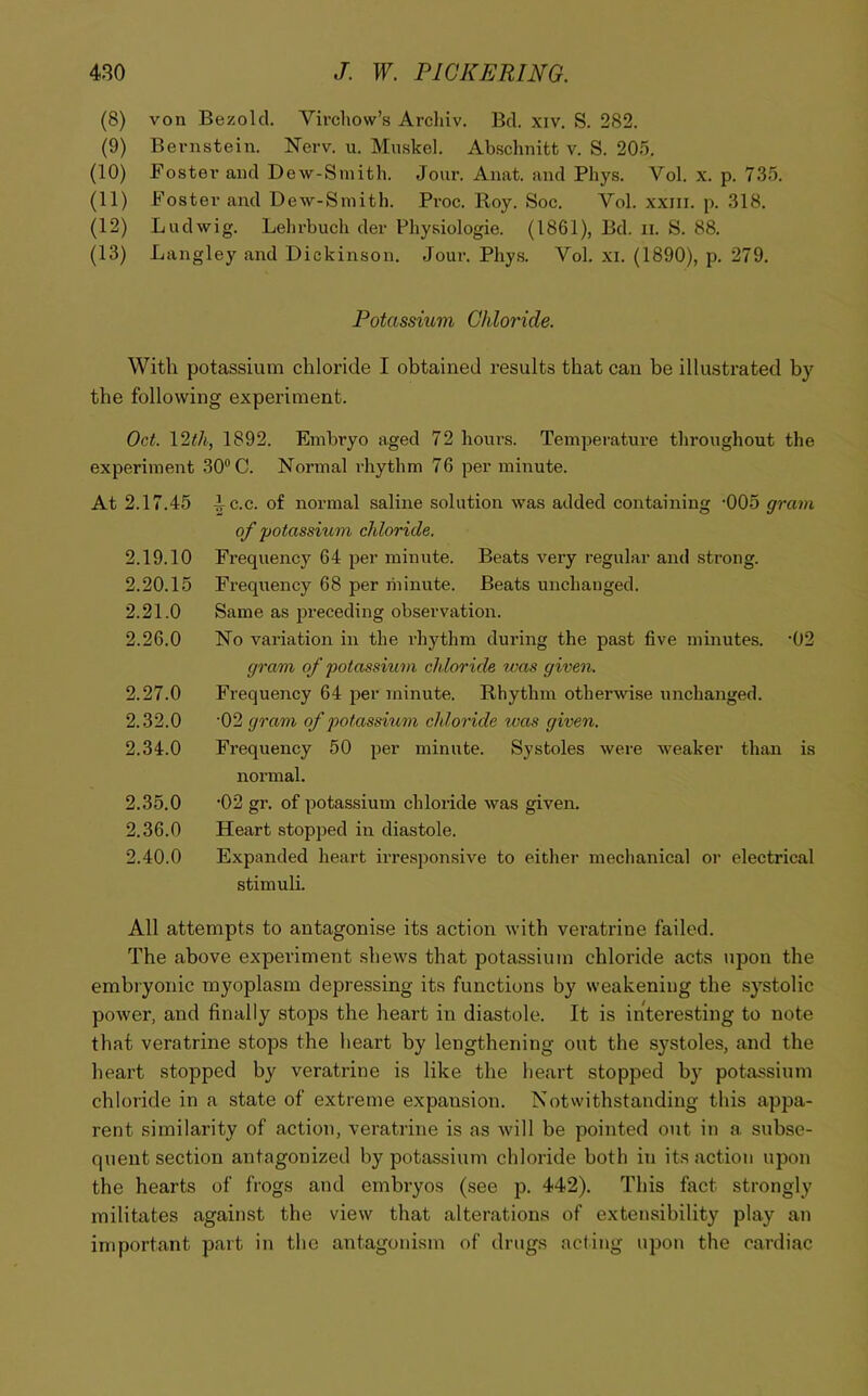 (8) von Bezolcl. Virchow’s Arcliiv. Bel. xiv. S. 282. (9) Bernstein. Nerv. u. Muskel. Abschnitt v. S. 203. (10) Foster and Dew-Smith. Jour. Anat. and Phys. Vol. x. p. 735, (11) Foster and Dew-Smith. Proc. Roy. Soc. Vol. xxiii. p. 318. (12) Ludwig. Lehrbuch der Physiologie. (1861), Bd. ii. S. 88. (13) Langley and Dickinson. Jour. Phys. Vol. xi. (1890), p. 279. Potassium Chloride. With potassium chloride I obtained results that can be illustrated by the following experiment. Oct. 12i/i., 1892. Embryo aged 72 hours. Temperature throughout the experiment 30“ C. Normal rhythm 76 per minute. At 2.17.45 2.19.10 2.20.15 2.21.0 2.26.0 2.27.0 2.32.0 2.34.0 2.35.0 2.36.0 2.40.0 ^ c.c. of normal saline solution was added containing -005 gram of potassium chloride. Frequency 64 per minute. Beats very regular and strong. Frequency 68 per minute. Beats unchanged. Same as jjreceding observation. No valuation in the rhythm during the past five minutes. ‘02 gram of potassium ch loride was given. Frequency 64 per minute. Rhythm otherwise unchanged. •02 gram of potassMi7n chloidde was given. Frequency 50 per minute. Systoles were weaker than is normal. •02 gr. of potassium chloride was given. Heart stopped in diastole. Expanded heart irresponsive to either mechanical oi- electrical stimuli. All attempts to antagonise its action with veratrine failed. The above experiment shews that potassium chloride acts upon the embryonic myoplasm depressing its functions by weakening the systolic power, and finally stops the heart in diastole. It is interesting to note that veratrine stops the heart by lengthening out the systoles, and the heart stopped by veratrine is like the lieart stopped by potassium chloride in a state of extreme expansion. Notwithstanding this appa- rent similarity of action, veratrine is as will be pointed out in a subse- quent section antagonized by potassium chloride both in its action upon the hearts of frogs and embryos (see p. 442). This fact strongly militates against the view that alterations of extensibility play an important part in the antagonism of drugs acting upon the cardiac