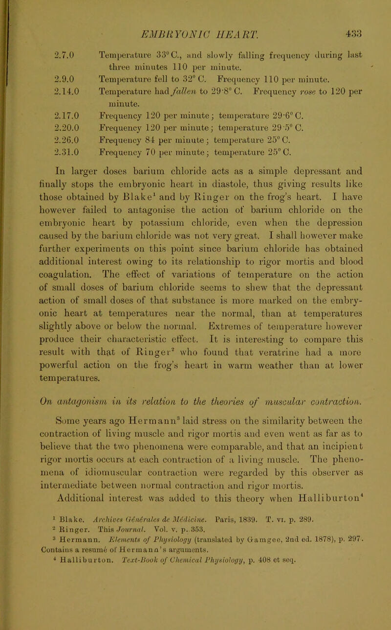 2.7.0 Temperature 33“ C., and slowly falling frequency during last three minutes 110 per minute. 2.9.0 Temj)erature fell to 32” C. Frequency 110 per minute. 2.14.0 Temperature had fallen to 29‘8C. Frequency rose to 120 per minute. 2.17.0 Frequency 120 per minute; temperature 29‘6“G. 2.20.0 Frequency 120 per minute; temperature 29 5“ C. 2.26.0 Frequency 84 per miuute; temperature 25 C. 2.31.0 Frequency 70 per minute; tenq^erature 25“C. In larger doses barium chloride acts as a simple depressant and finally stops the embryonic heart in diastole, thus giving results like those obtained by Blake' and by Ringer on the frog’s heart. I have however failed to antagonise the action of barium chloride on the embryonic heart by potassium chloride, even when the depression caused by the barium chloride was not very great. I shall however make further experiments on this point since barium chloride has obtained additional interest owing to its relationship to rigor mortis and blood coagulation. The effect of variations of temperature on the action of small doses of barium chloride seems to shew that the depressant action of small doses of that substance is more marked on the embry- onic heart at temperatures near the normal, than at temperatures slightly above or behnv the normal. Extremes of temperature however produce their characteristic effect. It is interesting to compare this result with that of Ringer* who found that veratrine had a more powerful action on the frog’s heart in warm weather than at lower temperatures. On antagonism in its relation to the theories of mnscidar contraction. Some years ago Hermann* laid stress on the similarity between the contraction of living muscle and rigor mortis and even went as far as to believe that the two phenomena were compai’able, and that an incipient rigor mortis occurs at each contraction of a living muscle. The pheno- mena of idiomuscular contraction were regarded by this observer as intermediate between normal contraction and rigor mortis. Additional interest was added to this theory when Halliburton' ^ Blake. Archives Generaks de Medicine. Paris, 1839. T. vi. p. 289. -Ringer. This Journal. Vol. v. p. 353. “ Hermann. Elements of Fhijsiology (translated by Gamgee, 2nd ed. 1878), p. 297. Contains a resume of Hermann’s arguments. •* Halliburton. Text-Book of Chemical Physiology, p. 408 et seq.