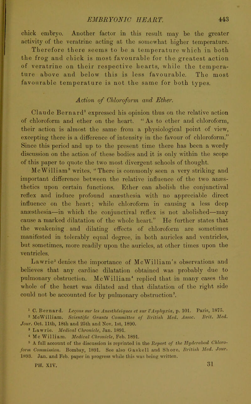 chick embryo. Another factor in this result may be the greater activity of the veratrine acting at the somewhat higher temperature. Therefore there seems to be a temperature which in both the frog and chick is most favourable for the greatest action of veratrine on their respective hearts, while the tempera- ture above and below this is less favourable. The most favourable temperature is not the same for both types. Action of Chloroform and Ethe)'. Claude Bernard’ expressed his opinion thus on the relative action of chloroform and ether on the heart. “ As to ether and chloroform, their action is almost the same from a physiological point of view, excepting there is a difference of intensity in the favour of chloroform.” Since this period and up to the present time there has been a wordy discussion on the action of these bodies and it is only within the scope of this paper to quote the two most divergent schools of thought. McWilliam^ writes, “There is commonly seen a very striking and important difference between the relative influence of the two anaes- thetics upon certain functions. Ether can abolish the conjunctival reflex and induce profound anaesthesia with no appreciable direct influence on the heart; while chloroform in causing a less deep anaesthesia—in which the conjunctival reflex is not abolished—may cause a marked dilatation of the whole heart.” He further states that the weakening . and dilating effects of chloroform are sometimes manifested in tolerably equal degree, in both auricles and ventricles, but sometimes, more readily upon the auricles, at other times upon the ventricles. Lawrie^ denies the importance of McWilliam’s observations and believes that any cardiac dilatation obtained was probably due to pulmonary obstruction. McWilliam^ replied that in many cases the whole of the heart was dilated and that dilatation of the right side could not be accounted for by pulmonary obstruction®. * •* * C. Bernard. Lemons sur lest AnestMstiques et stir VAsphyxia, p. 101. Paris, 1875. ® McWilliam. Scientific Grants Committee of British Med. Assoc. Brit. Med. Jour. Oct. 11th, 18th and 25th and Nov. 1st, 1890. * Lawrie. Medical Chronicle, Jan. 1891. •* Me William. Medical Chronicle, Feb. 1891. ® A full account of the discussion is reprinted in the Report of the Hyderabad Chloro- form Commission. Bombay, 1891. See also Gaskell and Shore, British Med. Jour. 1893. Jan. and Feb. paper in progress wltile this was being written. PH. XIV. 31
