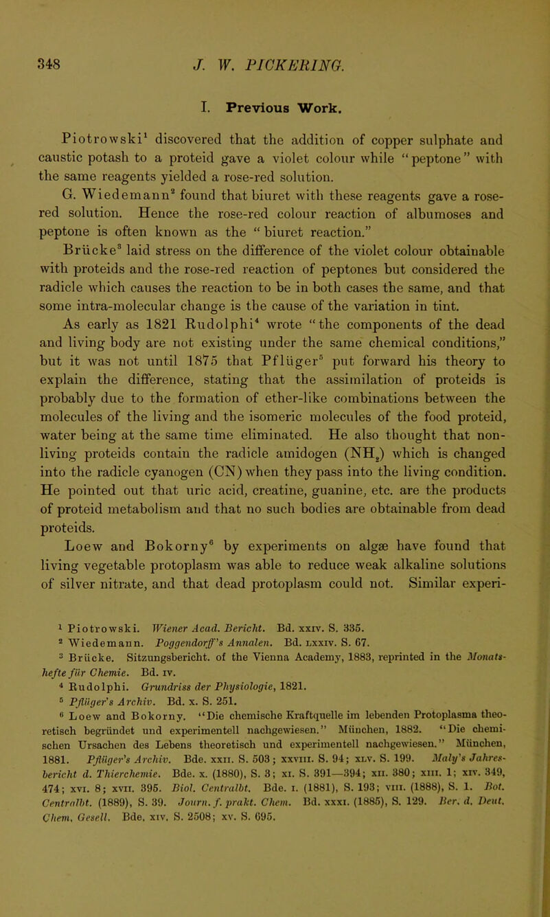 I. Previous Work. Piotrowski' discovered that the addition of copper sulphate and caustic potash to a proteid gave a violet colour while “ peptone ” with the same reagents yielded a rose-red solution. G. Wied emann* found that biuret with these reagents gave a rose- red solution. Hence the rose-red colour reaction of albumoses and peptone is often known as the “ biuret reaction.” Briicke® laid stress on the difference of the violet colour obtainable with proteids and the rose-red reaction of peptones but considered the radicle which causes the reaction to he in both cases the same, and that some intra-molecular change is the cause of the variation in tint. As early as 1821 Rudolphi'* wrote “the components of the dead and living body are not existing under the same chemical conditions,” but it was not until 1875 that Pfliiger® put forward his theory to explain the difference, stating that the assimilation of proteids is probably due to the formation of ether-like combinations between the molecules of the living and the isomeric molecules of the food proteid, water being at the same time eliminated. He also thought that non- living proteids contain the radicle amidogen (NH^) which is changed into the radicle cyanogen (ON) when they pass into the living condition. He pointed out that uric acid, creatine, guanine, etc. are the products of proteid metabolism and that no such bodies are obtainable from dead proteids. Loew and Bokorny® by experiments on algae have found that living vegetable protoplasm was able to reduce weak alkaline solutions of silver nitrate, and that dead protoplasm could not. Similar experi- 1 Piotrowski. Wiener Acad. Bericht. Bd. xxiv. S. 335. * Wiedemann. Poggendorff’s Annalen. Bd. lxxiv. S. 67. 2 Briicke. Sitzungsbericht. of the Vienna Academy, 1883, reprinted in the Monats- heftefiir Gliemie. Bd. iv. * Eudolphi. Grundriss der Physiologie, 1821. ® PJlnger's Archiv. Bd. x. S. 251, “ Loew and Bokorny, “Die chemische Kraftqiielle im lebenden Protoplasms theo- retisch begriindet und experimentell nachgewiesen.” Miinchen, 1882. “Die chemi- schen Ursachen des Lebens theoretisch und experimentell nachgewiesen. ” Miinchen, 1881. PJlnger’s Archiv. Bde. xxii. S. 503; xxviii. S. 94; xnv. S. 199. Maly's Jahres- bericht d. Thierchemie. Bde. x. (1880), S. 3; xi. S. 391—394; xii. 380; xiii. 1; xiv. 349, 474; XVI. 8; xvii. 396. Biol. Centralbt. Bde. i. (1881), S. 193; viii. (1888), S. 1. Bot. Centrnlbt. (1889), S. 39. Jonrn. f. prakt. Chem. Bd. xxxi. (1886), S. 129. Bcr. d. J)eut, Chevi, Gesell. Bde, xiv. S. 2508; xv. S. 095.