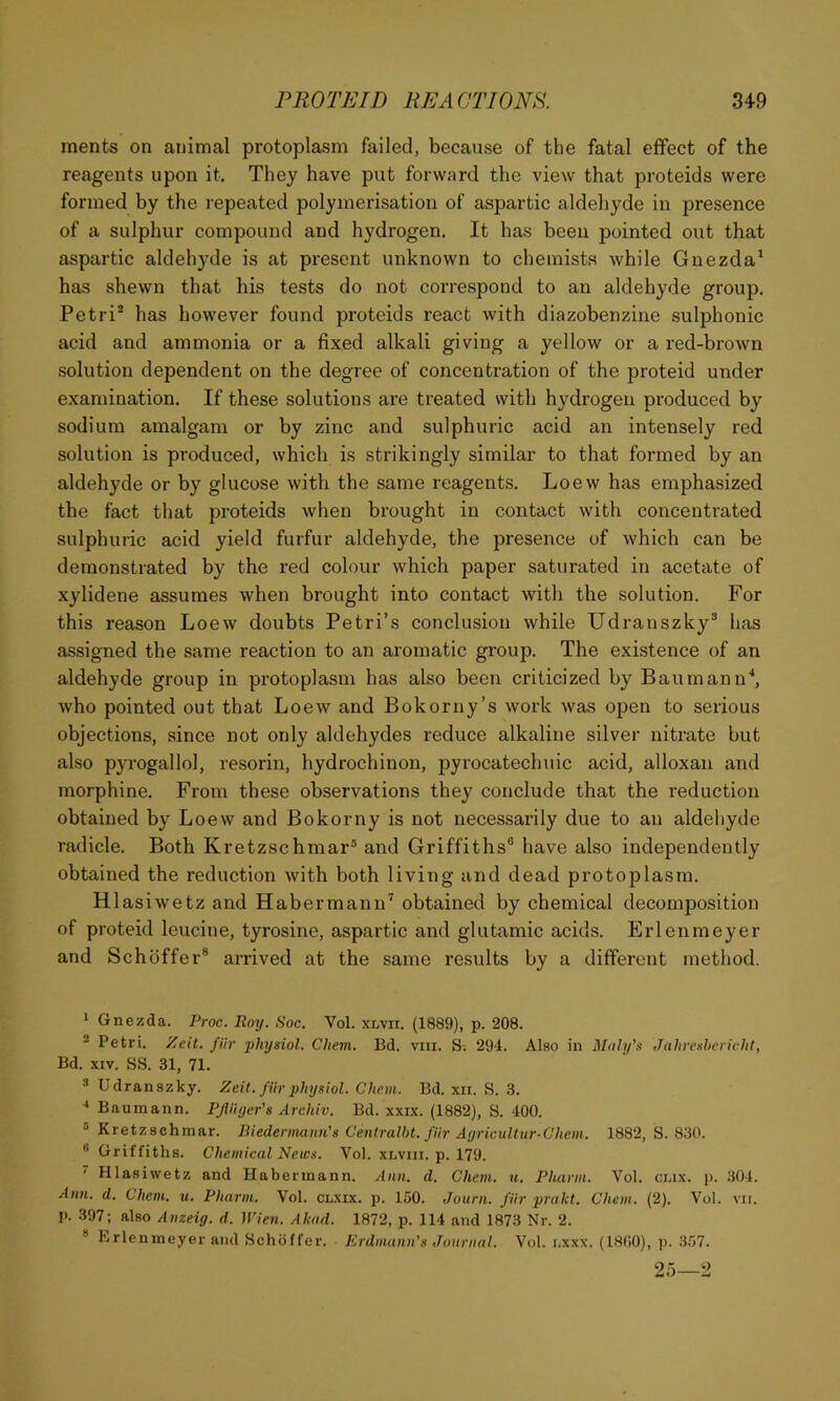 ments on animal protoplasm failed, because of the fatal effect of the reagents upon it. They have put forward the view that proteids were formed by the repeated polymerisation of aspartic aldehyde in presence of a sulphur compound and hydrogen. It has been pointed out that aspartic aldehyde is at present unknown to chemists while Gnezda' has shewn that his tests do not correspond to an aldehyde group. Petri* has however found proteids react with diazobenzine sulphonic acid and ammonia or a fixed alkali giving a yellow or a red-brown solution dependent on the degree of concentration of the proteid under examination. If these solutions are treated with hydrogen produced by sodium amalgam or by zinc and sulphuric acid an intensely red solution is produced, which is strikingly similar to that formed by an aldehyde or by glucose with the same reagents. Loew has emphasized the fact that proteids when brought in contact with concentrated sulphuric acid yield furfur aldehyde, the presence of which can be demonstrated by the red colour which paper saturated in acetate of xylidene assumes when brought into contact with the solution. For this reason Loew doubts Petri’s conclusion while Udranszky* has assigned the same reaction to an aromatic group. The existence of an aldehyde group in protoplasm has also been criticized by Ban man o'*, who pointed out that Loew and Bokorny’s work was open to serious objections, since not only aldehydes reduce alkaline silver nitrate but also pyrogallol, resorin, hydrochinon, pyrocatechuic acid, alloxan and morphine. From these observations they conclude that the reduction obtained by Loew and Bokorny is not necessarily due to an aldehyde radicle. Both Kretzschmar® and Griffiths® have also independently obtained the reduction with both living and dead protoplasm. Hlasiwetz and Habermann* obtained by chemical decomposition of proteid leucine, tyrosine, aspartic and glutamic acids. Erlenmeyer and Schbffer® arrived at the same results by a different method. 1 Gnezda. Proc. Roy. Soc. Vol. xlvii. (1889), p. 208. ® Petri, y^eit. fiir fliysiol. Chem. Bd. viii. S. 294. Also in Mali/’s Jahrcshericht, Bd. XIV. SS. 31, 71. * Udranszky. Zeit. filv yhysiol. Chem. Bd. xii. S. 3. Baumann. PfliUjer's Archiv. Bd. xxix. (1882), S. 400. ® Kretzschmar. liiederminn's Centralht. fiir Ayricultur-Chem. 1882, S. 830. ” Griffiths. Chemical NetCH. Vol. xlviii. p. 179. ^ Hlasiwetz and Plabermann. Ann. d. Chem. u. Pharm. Vol. ciax. p. 304. Ann. d. Chem. u. Pharm. Vol. clxix. p. 150. Jonrn. fiir prakt. Chem. (2). Vol. p. 397; also Anzeig. d. Wien. Akad. 1872, p. 114 and 1873 Nr. 2. * Erlenmeyer and Schoffer. Erdmann's Journal. Vol. nxxx. (1800), p. 357. 25—2 VII.
