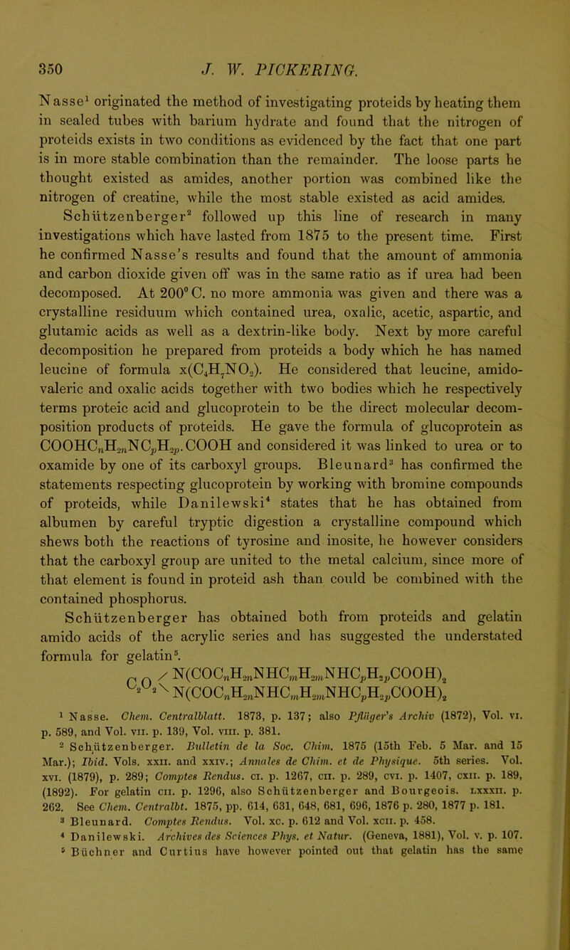 Nasse^ originated the method of investigating proteids by heating them in sealed tubes with barium hydrate and found that the nitrogen of proteids exists in two conditions as evidenced by the fact that one part is in more stable combination than the remainder. The loose parts he thought existed as amides, another portion was combined like the nitrogen of creatine, while the most stable existed as acid amides. Schiitzenberger^ followed up this line of research in many investigations which have lasted from 1875 to the present time. First he confirmed Nasse’s results and found that the amount of ammonia and carbon dioxide given off was in the same ratio as if urea had been decomposed. At 200® C. no more ammonia was given and there was a crystalline residuum which contained urea, oxalic, acetic, aspartic, and glutamic acids as well as a dextrin-like body. Next by more careful decomposition he prepared from proteids a body which he has named leucine of formula x(C4H,N02). He considered that leucine, amido- valeric and oxalic acids together with two bodies which he respectively terms proteic acid and glucoprotein to be the direct molecular decom- position products of proteids. He gave the formula of glucoprotein as COOHCjiHsjiNC^Hop.COOH and considered it was linked to urea or to oxamide by one of its carboxyl groups. Bleunard** has confirmed the statements respecting glucoprotein by working with bromine compounds of proteids, while Danilewski^ states that he has obtained from albumen by careful tryptic digestion a crystalline compound which shews both the reactions of tyrosine and inosite, he however considers that the carboxyl group are united to the metal calciiim, since more of that element is found in proteid ash than could be combined with the contained phosphorus. Schiitzenberger has obtained both from proteids and gelatin amido acids of the acrylic series and has suggested the understated formula for gelatin®. / N(COC„H2,4NHa,H2„,NHC^H2^COOH), •-2^. \ N(COaH2nNHC,;,H2,„NHC^H2^C()OH), ^ Nasse. Ghem. Centralhlatt. 1873, p. 137; also PJliiger's Archiv (1872), Vol. vi. p. 589, and Vol. vii. p. 139, Vol. vm. p. 381. - Sch^iitzenberger. Bulletin de la Soe. Chini, 1875 (15th Feb. 5 Mar. and 15 Mar.); Ibid. Vols. xxii. and xxiv.; Annales de Chim. et de Physique, otb series. Vol. XVI. (1879), p. 289; Comptes Rendus. cr. p. 1267, cii. p. 289, cvi. p. 1407, cxii. p. 189, (1892). For gelatin cii. p. 1296, also Schiitzenberger and Bourgeois, lxxxii. p. 262. See Chem. Centralht. 1875, pp. 614, 631, 648, 681, 696, 1876 p. 280, 1877 p. 181. ^ Bleunard. Comptes Rendus. Vol. xc. p. 612 and Vol. xcii. p. 458. * Danilewski. Archives des Sciences Phys. et Natxtr. (Geneva, 1881), Vol. v. p. 107. * Bticbner and Curtins have however pointed out that gelatin has the same
