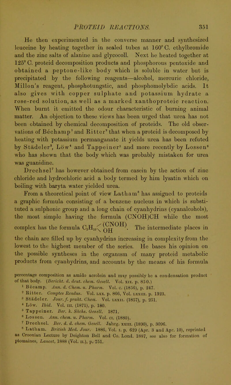 He then experimented in the converse manner and synthesized leuceine by heating together in sealed tubes at 160 C. ethylbromide and the zinc salts of alanine and glycocoll. Next he heated together at 125® C. proteid decomposition products and phosphorous pentoxide and obtained a peptone-like body which is soluble in water but is precipitated by the following reagents—alcohol, mercuric chloride, Millon’s reagent, phosphotungstic, and phosphomolybdic acids. It also gives with copper sulphate and potassium hydrate a rose-red solution, as well as a marked xanthoproteic reaction. When burnt it emitted the odour characteristic of burning animal matter. An objection to these views has been urged that urea has not been obtained by chemical decomposition of proteids. The old obser- vations of Bechamp’ and Ritter’'* that when a proteid is decomposed by heating with potassium permanganate it yields urea has been refuted by Stadeler®, Low* and Tappeiner® and more recently by Lessen® who has shewn that the body which was probably mistaken for urea was guanidine. DrechseH has however obtained from casein by the action of zinc chloride and hydrochloric acid a body termed by him lysatin which on boiling with baryta water yielded urea. From a theoretical point of view Latham® has assigned to proteids a graphic formula consisting of a benzene nucleus in which is substi- tuted a sulphonic group and a long chain of cyanhydrius (cyanalcohols), the most simple having the formula (CNOH)CH while the most complex has the formula CgHjo^ The intermediate places in the chain are filled up by cyanhydrius increasing in complexity from the lowest to the highest member of the series. He bases his opinion on the possible syntheses in the organism of many proteid metabolic products from cyan hydrins, and accounts by the means of his formula percentage composition as amido acrolein and may possibly be a condensation product of that body. {Berickt. d. deut. chem. Gesell. Vol. xix. p. 850.) 1 B6camp. Ann. d. Chein. u. Pkann. Vol. c. (1836), p. 247. - Ritter. Comptes Reiulus. Vol. lxx. p. 866, Vol. lxxiii. p. 1323. 3 Stadeler. Jour. f. prakt. Chem. Vol. lxxii. (1857), p. 251. * Low. Ibid. Vol. III. (1871), p. 180. ® Tappeiner. Der. k. Sachs. Gesell. 1871. ® Lossen. Ann. chem. u. Phann. Vol. ci. (1880). ^ Drechsel. Ber. d. d. chem. Gesell. Jahrg. xxiii. (1890), p. 3096. ® Latham. British Med. Jour. 1886, Vol. i. p. 629 (Apr. 3 aud Apr. 10), reprinted as Croonian Lecture by Deighton Bell and Co. Lond. 1887, see also for formation of ptomaines. Lancet, 1888 (Vol. ii.), p. 751.