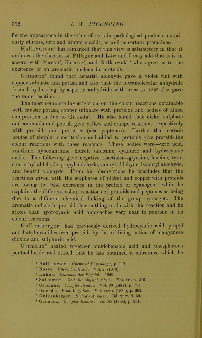 for the appearance in the urine of certain pathological products notori- ously glucose, uric and hippuric acids, as well as certain ptomaines, Halliburton^ has remarked that this view is satisfactory in that it embraces the theories of PflUger and Low and I may add that it is in accord with Nasse*, Kiihne”, and Salkowski^ who agree as to the existence of an aromatic nucleus in proteids. Grimaux® found that aspartic aldehyde gave a violet tint with copper sulphate and potash and also that the intramolecular anhydride formed by heating by aspartic anhydride with urea to 125*’ also gave the same reaction. The most complete investigation on the colour reactions obtainable with caustic potash, copper sulphate with proteids and bodies of allied composition is due to Gnezda®. He also found that nickel sulphate and ammonia and potash give yellow and orange reactions respectively with proteids and proteoses (also peptones). Further that certain bodies of simpler constitution and allied to proteids give proteid-like colour reactions with these reagents. These bodies were—uric acid, xanthine, hypoxanthine, biuret, sarcosine, cyanuric and hydrocyanic acids. The following gave negative reactions—glyocine, leucine, tyro- sine, ethyl aldehyde, propyl aldehyde, valeryl aldehyde, isobutyl aldehyde, and benzyl aldehyde. From his observations he concludes that the reactions given with the sulphates of nickel and copper with proteids are owing to “ the existence in the proteid of cyanogen ” while he explains the different colour reactions of proteids and peptones as being due to a different chemical linking of the group cyanogen. The aromatic radicle in proteids has nothing to do with this reaction and he states that hydrocyanic acid approaches very near to peptone in its colour reactions. Gulkenberger’’ had previously derived hydrocyanic acid, propyl and butyl cyanides from proteids by the oxidizing action of manganese dioxide and sulphuric acid. Grimaux* heated together amidobenzoic acid and phosphorous pentachloride and stated that he has obtained a substance which he 1 Halliburtou. Chemical Physiology, p. 117. ®Nasse. Chem. Centralbt. Vol. x. (1879). ^ Kiihne. Lehrbuch der Physiol, 1859. * Salkowski. Zeit. fiir physiol. Chem, Vol. xii. p. 216. ® Grimaux. Comptes Pendus. Vol. 93 (1881), p. 771. “ Gnezda. Proc. Iloy. Soc. Vol. xlvii. (1889), p. 202. ^ Gulkenberger. Liebig's Annalen. Bd. xliv. S. 39. ® Grimaux. Comptes Itendus. Vol. 98 (1884), p. 231.