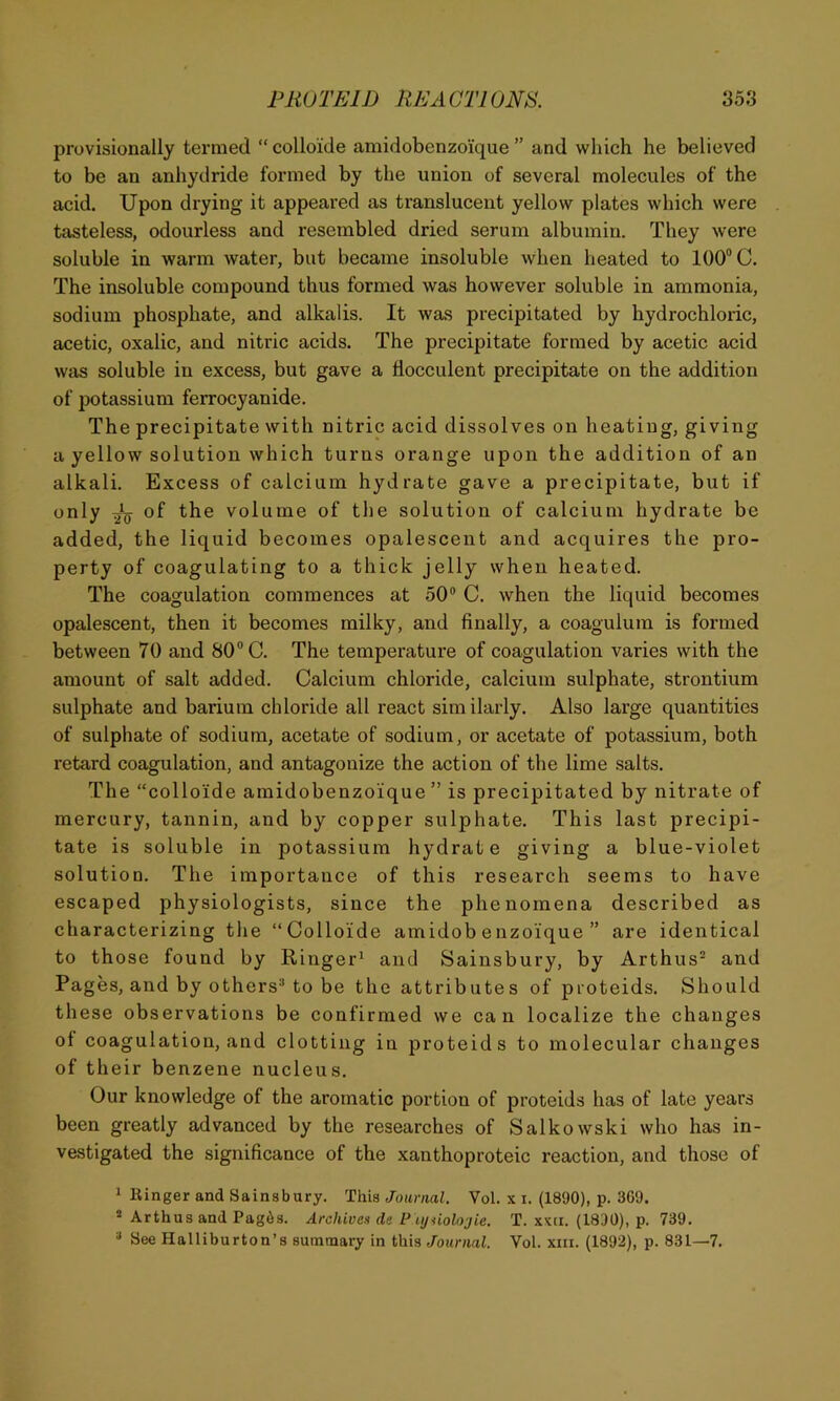 provisionally termed “ colloide amidobenzoi'que ” and which he believed to be an anhydride formed by the union of several molecules of the acid. Upon drying it appeared as translucent yellow plates which were tasteless, odourless and resembled dried serum albumin. They were soluble in warm water, but became insoluble when heated to 100 C. The insoluble compound thus formed was however soluble in ammonia, sodium phosphate, and alkalis. It was precipitated by hydrochloric, acetic, oxalic, and nitric acids. The precipitate formed by acetic acid was soluble in excess, but gave a flocciilent precipitate on the addition of potassium ferrocyanide. The precipitate with nitric acid dissolves on heating, giving a yellow solution which turns orange upon the addition of an alkali. Excess of calcium hydrate gave a precipitate, but if only of the volume of the solution of calcium hydrate be added, the liquid becomes opalescent and acquires the pro- perty of coagulating to a thick jelly when heated. The coagulation commences at 50“ C. when the liquid becomes opalescent, then it becomes milky, and finally, a coagulura is formed between 70 and 80 C. The temperature of coagulation varies with the amount of salt added. Calcium chloride, calcium sulphate, strontium sulphate and barium chloride all react similarly. Also large quantities of sulphate of sodium, acetate of sodium, or acetate of potassium, both retard coagulation, and antagonize the action of the lime salts. The “colloide amidobenzoi'que ” is precipitated by nitrate of mercury, tannin, and by copper sulphate. This last precipi- tate is soluble in potassium hydrate giving a blue-violet solution. The importance of this research seems to have escaped physiologists, since the phenomena described as characterizing the “Colloide amidob enzoique ” are identical to those found by Ringer^ and Sainsbury, by Arthus“ and Pages, and by others^ to be the attributes of pioteids. Should these observations be confirmed we can localize the changes of coagulation, and clotting in proteids to molecular changes of their benzene nucleus. Our knowledge of the aromatic portion of proteids has of late years been greatly advanced by the researches of Salkowski who has in- vestigated the significance of the xanthoproteic reaction, and those of ^ Ringer and Sainsbury. This Journal. Vol. x i. (1890), p. 3C9. “ Arthus and Pagds. Archives de P iyiiolojie. T. xxti. (1830), p. 739. “ See Halliburton’s summary in this Journal. Vol. xiii. (1892), p. 831—7.