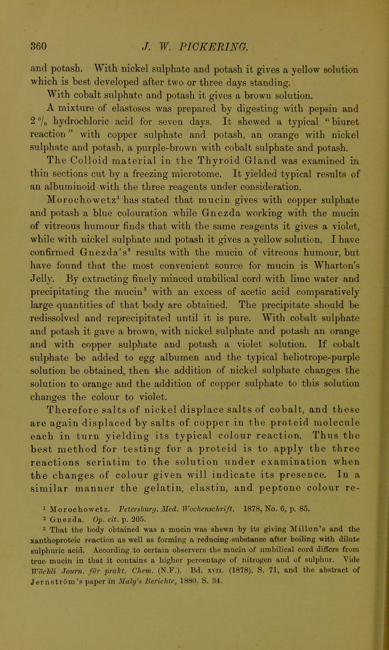 and potash. With nickel sulphate and potash it gives a yellow solution which is best developed after two or three days standing. With cobalt sulphate and potash it gives a brown solution. A mixture of elastoses was prepared by digesting with pepsin and 2 /o hydrochloric acid for seven days. It shewed a typical “ biuret reaction ” with copper sulphate and potash, an orange with nickel sulphate and potash, a purple-brown with cobalt sulphate and potash. The Colloid material in the Thyroid Gland was examined in thin sections cut by a freezing microtome. It yielded typical results of an albuminoid with the three reagents under consideration. Morochowetz' has stated that mucin gives with copper sulphate and potash a blue colouration while Gnezda working with the mucin of vitreous humour finds that with the same reagents it gives a violet, while with nickel sulphate and potash it gives a yellow solution. I have confirmed Gnezda’s''‘ results with the mucin of vitreous humour, but have found that the most convenient source for mucin is Wharton’s Jelly, By extracting finely minced umbilical cord with lime water and precipitating the mucin® with an excess of acetic acid comparatively large quantities of that body are obtained. The precipitate should be redissolved and reprecipitated until it is pure. With cobalt sulphate and potash it gave a brown, with nickel sulphate and potash an orange and with copper sulphate and potash a violet solution. If cobalt sulphate be added to egg albumen and the typical heliotrope-purple solution be obtained, then the addition of nickel sulphate changes the solution to orange and the addition of copper sulphate to this solution changes the colour to violet. Therefore salts of nickel displace salts of cobalt, and these are again displaced by salts of copper in the proteid molecule each in turn yielding its typical colour reaction. Thus the best method for testing for a proteid is to apply the three reactions seriatim to the solution under examination when the changes of colour given will indicate its presence. In a similar manner the gelatin, elastin, and peptone colour re- ^ Morochowetz. Petersburg. Med. Wochenschrift. 1878, No. 6, p. 85. 2 Gnezda. Op. cit. p. 205. * That the body obtained was a mucin was shewn by its giving Millon’s and the xanthoproteic reaction as well as forming a reducing substance after boiling with dilute sulphuric acid. According to certain observers the mucin of umbilical cord differs from true mucin in that it contains a higher ijcroentage of nitrogen and of sulphur. Vide IViichU Jovm. fiir praht. Chevi. (N.P.). Bd. xvii. (1878), S. 71, and the abstract of Jernstrom’s paper in Malg's Berichte, 1880, S. 34.