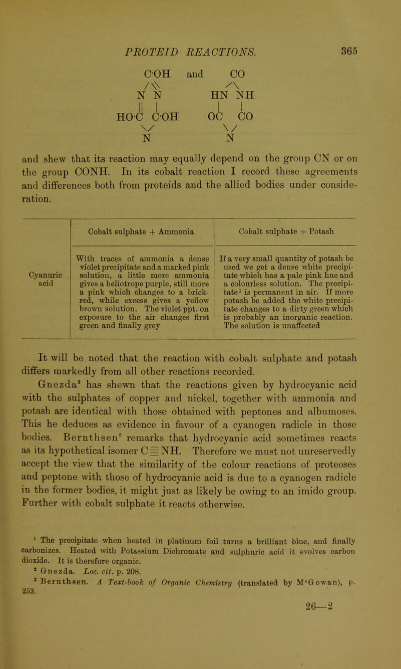 COH /\\ N N HO-d! C-OH \/ N and CO HN NH I I OC CO \/ N and shew that its reaction may equally depend on the group CN or on the group CONH. In its cobalt reaction I record these agreements and differences both from proteids and the allied bodies under conside- ration. Cobalt sulphate + Ammonia Cobalt sulphate -t- Potash Cyanuric acid With traces of ammonia a dense violet precipitate and a marked pink solution, a little more ammonia gives a heliotrope purple, still more a pink which changes to a brick- red, while excess gives a yellow brown solution. The violet ppt. on exposure to the air changes first green and finally grey If a very small quantity of potash be used we get a dense white precipi- tate which has a pale pink hue and a colourless solution. The precipi- tate ^ is permanent in air. If more potash be added the white precipi- tate changes to a dirty green which is probably an inorganic reaction. The solution is unaffected It will be noted that the reaction with cobalt sulphate and potash differs markedly from all other reactions recorded. Gnezda* has shewn that the reactions given by hydrocyanic acid with the sulphates of copper and nickel, together with ammonia and potash are identical with those obtained with peptones and albumoses. This he deduces as evidence in favour of a cyanogen radicle in those bodies. Bernthsen” remarks that hydrocyanic acid sometimes reacts as its hypothetical isomer C = NH. Therefore we must not unreservedly accept the view that the similarity of the colour reactions of proteoses and peptone with those of hydrocyanic acid is due to a cyanogen radicle in the former bodies, it might just as likely be owing to an imido group. Further with cobalt sulphate it reacts otherwise. > The precipitate when heated in platinum foil turns a brilliant blue, and finally carbonizes. Heated wth Potassium Dichromate and sulphuric acid it evolves carbon dioxide. It is therefore organic. ’ Gnezda. Loc. cit. p. 208. ’ Bernthsen. A Text-hook of Orpanic Chemistry (translated by M'Gowan), p. 253. 26—2