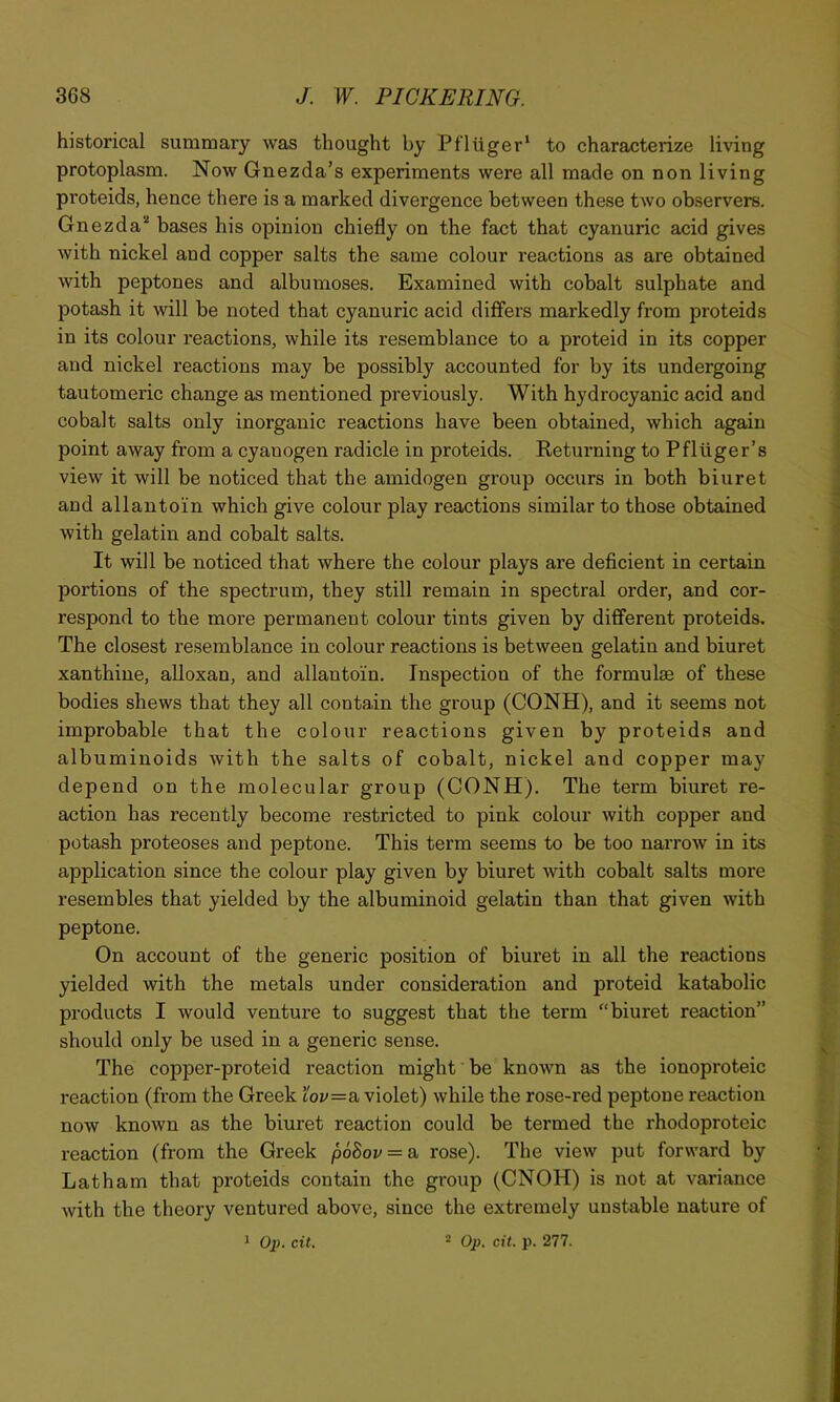 historical summary was thought by Pfliiger* to characterize living protoplasm. Now Gnezda’s experiments were all made on non living proteids, hence there is a marked divergence between these two observers. Gnezda* bases his opinion chiefly on the fact that cyanuric acid gives with nickel and copper salts the same colour reactions as are obtained with peptones and albumoses. Examined with cobalt sulphate and potash it will be noted that cyanuric acid differs markedly from proteids ! in its colour reactions, while its resemblance to a proteid in its copper i and nickel reactions may be possibly accounted for by its undergoing tautomeric change as mentioned previously. With hydrocyanic acid and cobalt salts only inorganic reactions have been obtained, which again point away from a cyanogen radicle in proteids. Returning to Pfliiger’s view it will be noticed that the amidogen group occurs in both biuret and allanto'in which give colour play reactions similar to those obtained with gelatin and cobalt salts. It will be noticed that where the colour plays are deficient in certain portions of the spectrum, they still remain in spectral order, and cor- respond to the more permanent colour tints given by different proteids. The closest resemblance in colour reactions is between gelatin and biuret xanthine, alloxan, and allantoin. Inspection of the formulae of these bodies shews that they all contain the group (CONH), and it seems not improbable that the colour reactions given by proteids and albuminoids with the salts of cobalt, nickel and copper may depend on the molecular group (CONH). The term biuret re- action has recently become restricted to pink colour with copper and potash proteoses and peptone. This term seems to be too narrow in its application since the colour play given by biuret with cobalt salts more resembles that yielded by the albuminoid gelatin than that given with peptone. On account of the generic position of biuret in all the reactions yielded with the metals under consideration and proteid katabolic products I would venture to suggest that the term “biuret reaction” should only be used in a generic sense. The copper-proteid reaction might be known as the ionoproteic reaction (from the Greek loi'=a violet) while the rose-red peptone reaction now known as the biuret reaction could be termed the rhodoproteic reaction (from the Greek p6Bov = a. rose). The view put forward by Latham that proteids contain the group (CNOH) is not at variance with the theory ventured above, since the extremely unstable nature of 1 02>. cit. '■' Op. cit. p. 277.