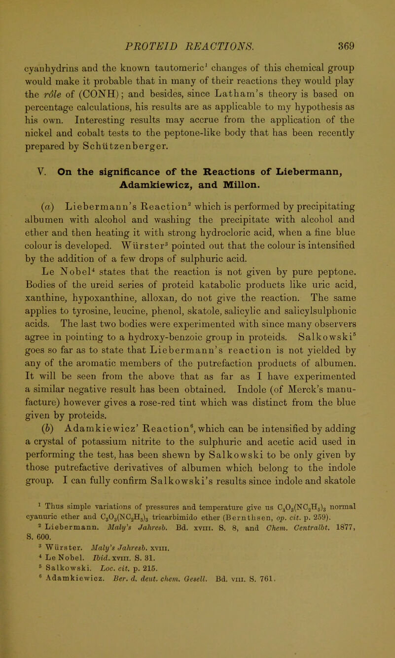 cyauhydrins and the known tautomeric' changes of this chemical group would make it probable that in many of their reactions they would play the rdle of (CONH); and besides, since Latham’s theory is based on percentage calculations, his results are as applicable to my hypothesis as his own. Interesting results may accrue from the application of the nickel and cobalt tests to the peptone-like body that has been recently prepared by Schtitzenberger. V. On the significance of the Reactions of Liebermann, Adamkiewicz, and Millon. (а) Liebermann’s Reaction^ which is performed by precipitating albumen with alcohol and washing the precipitate with alcohol and ether and then heating it with strong hydrocloric acid, when a fine blue colour is developed. Wlirster® pointed out that the colour is intensified by the addition of a few drops of sulphuric acid. Le NobeL states that the reaction is not given by pure peptone. Bodies of the ureid series of proteid katabolic products like uric acid, xanthine, hypoxanthine, alloxan, do not give the reaction. The same applies to tyrosine, leucine, phenol, skatole, salicylic and salicylsulphonic acids. The last two bodies were experimented with since many observers agree in pointing to a hydroxy-benzoic group in proteids. Salkowski® goes so far as to state that Liebermann’s reaction is not yielded by any of the aromatic members of the putrefaction products of albumen. It will be seen from the above that as far as I have experimented a similar negative result has been obtained. Indole (of Merck’s manu- facture) however gives a rose-red tint which was distinct from the blue given by proteids. (б) Adamkiewicz’ Reaction®, which can be intensified by adding a crystal of potassium nitrite to the sulphuric and acetic acid used in performing the test, lias been shewn by Salkowski to be only given by those putrefactive derivatives of albumen which belong to the indole group. I can fully confirm Salkowski’s results since indole and skatole ^ Thus simple variations of pressures and temperature give us C.jOg(NC2H5)3 normal cyanunc ether aud C303(NC2H5)3 tricarbimido ether (Bernthsen, op. cit. p. 259). * Liebermann. Maly’s Jahresb. Bd. xviii. S. 8, and Ghent. Centralbt. 1877, S. 600. ^ WUrster. Maly’s Jahresb. win. * Le Nobel. Ibid.xvui. S. 31. ® Salkowski. Loc. cit, p. 215. ® Adamkiewicz. Ber. d. dent. chem. Gesell. Bd. viii. S. 761.