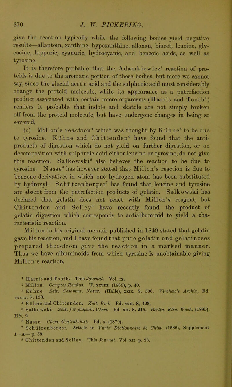 give the reaction typically while the following bodies yield negative I’esults—allantoin, xanthine, hypoxanthine, alloxan, biuret, leucine, gly- cocine, hippuric, cyanuric, hydrocyanic, and benzoic acids, as well as tyrosine. It is therefore probable that the Adamkiewicz’ reaction of pro- teids is due to the aromatic portion of those bodies, but more we cannot say, since the glacial acetic acid and the sulphuric acid must considerably change the proteid molecule, while its appearance as a putrefaction product associated with certain micro-organisms (Harris and Tooth*) renders it probable that indole and skatole are not simply broken off from the proteid molecule, but have undergone changes in being so severed, (c) Millon’s reaction*® which was thought by Kiihne® to be due to tyrosine. Kiihne and Chittenden^ have found that the anti- products of digestion which do not yield on further digestion, or on decomposition with sulphuric acid either leucine or tyrosine, do not give this reaction. Salkowski® also believes the reaction to be due to tyrosine. Nasse® has however stated that Millon’s reaction is due to benzene derivatives in which one hydrogen atom has been substituted by hydroxyl. Schutzenberger’ has found that leucine and tyrosine are absent from the putrefaction products of gelatin. Salkowski has declared that gelatin does not react with Millon’s reagent, but Chittenden and Solley® have recently found the product of gelatin digestion which corresponds to antialbuminid to yield a cha- racteristic reaction. Millon in his original memoir published in 1849 stated that gelatin gave his reaction, and I have found that pure gelatin and gelatinoses prepared therefrom give the reaction in a marked manner. Thus we have albuminoids from which tyrosine is unobtainable giving Millon’s reaction. 1 Harris and Tooth. This/oMr»ai, Vol. ix. - Millon. Comptes Ecndus. T. xxviii. (1869), p. 40. ® Kiihne. Zeit. Gesamvit. Natur. (Halle), xxix. S. 506. Virchow's Archiv, Bd. XXXIX. S. 130. ^ Kiihne and Chittenden. Zeit. Biol. Bd. xxn. S. 423. ® Salkowski. Zeit. fUr physiol, Ghent. Bd. xii. S. 216, Berlin. Klin. Woch. (1885), Hft. 2. ® Nasse, Chem. Gentralblatt. Bd. x. (1879). ^ Schiitzenberger. Article in Wurtz’ Dictionnaire de Chim. (1886), Supplement 1_A— p. 68. 8 Chittenden and Solley. This Journal. Vol. xii. p. 23.