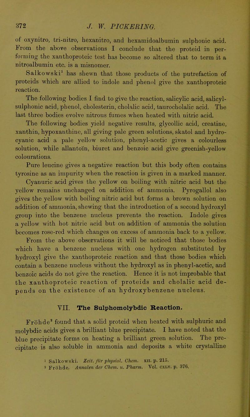 of oxynitro, tri-nitro, hexanitro, and hexamidoalbumin sulphonic acid. From the above observations I conclude that the proteid in per- ■ fonniiig the xanthoproteic test has become so altered that to term it a nitroalbumin etc. is a misnomer. i Salk owski* has shewn that those products of the putrefaction of proteids which are allied to indole and phenol give the xanthoproteic j reaction. j The following bodies I find to give the reaction, salicylic acid, salicyl- j sulphonic acid, phenol, cholesterin, cholalic acid, taurocholalic acid. The j last three bodies evolve nitrous fumes when heated with nitric acid. ] The following bodies yield negative results, glycollic acid, creatine, J xanthin, hypoxanthine, all giving pale green solutions, skatol and hydro- \ cyanic acid a pale yellow solution, phenyl-acetic gives a colourless | solution, while allantoin, biuret and benzoic acid give greenish-yellow ^ colourations. r Pure leucine gives a negative reaction but this body often contains f tyrosine as an impurity when the reaction is given in a marked manner. ^ Cyanuric acid gives the yellow on boiling with nitric acid but the 4 yellow remains iinchanged on addition of ammonia. P3Togallol also ^ gives the yellow with boiling nitric acid but forms a brown solution on \ addition of ammonia, shewing that the introduction of a second hydroxyl ‘ group into the benzene nucleus prevents the reaction. Indole gives ■ a yellow with hot nitric acid but on addition of ammonia the solution becomes rose-red which changes on excess of ammonia back to a yellow. ■ From the above observations it will be noticed that those bodies which have a benzene nucleus with one hydrogen substituted by hydroxyl give the xanthoproteic reaction and that those bodies which contain a benzene nucleus without the hydroxyl as in phenyl-acetic, and benzoic acids do not give the reaction. Hence it is not improbable that the xanthoproteic reaction of proteids and cholalic acid de- pends on the existence of an hydroxybenzene nucleus. VII. The Sulphomolybdic Reaction. Frbhde* found that a solid proteid when heated with sulphuric and molybdic acids gives a brilliant blue precipitate. I have noted that the blue precipitate forms on heating a brilliant green solution. The pre- cipitate is also soluble in ammonia and deposits a white crystalline 1 Salkowski. Zeit. fiir physiol. Chem. xii. p. 215. ■' Frohde. Annalen der Chem. ii. Pharm. Vol. cxlv. p. 376. , I I I