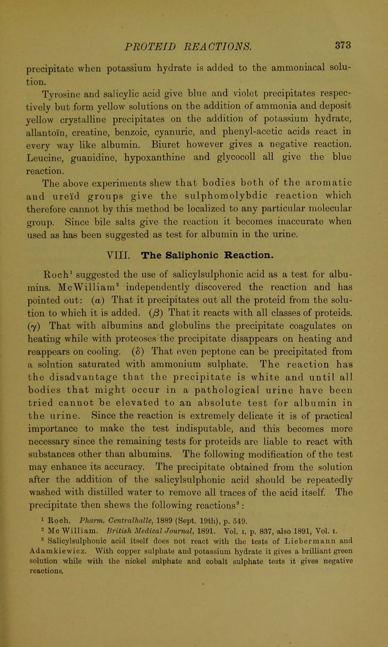 precipitate when potassium hydrate is added to the ammouiacal solu- tion. Tyrosine and salicylic acid give blue and violet precipitates respec- tively but form yellow solutions on the addition of ammonia and deposit yellow crystalline precipitates on the addition of potassium hydrate, allautoin, creatine, benzoic, cyanuric, and phenyl-acetic acids react in every way like albumin. Biuret however gives a negative reaction. Leucine, guanidine, hypoxanthine and glycocoll all give the blue reaction. The above experiments shew that bodies both of the aromatic and ureid groups give the sulphomolybdic reaction which therefore cannot by this method be localized to any particular molecular group. Since bile salts give the reaction it becomes inaccurate when used as has been suggested as test for albumin in the urine. VIII. The Saliphonic Reaction. Roch‘ suggested the use of salicylsulphonic acid as a test for albu- mins. Me William’ independently discovered the reaction and has pointed out: (a) That it precipitates out all the proteid from the solu- tion to which it is added. (/3) That it reacts with all classes of proteids. (7) That with albumins and globulins the precipitate coagulates on heating while with proteoses the precipitate disappears on heating and reappears on cooling. (8) That even peptone can be precipitated from a solution saturated with ammonium sulphate. The reaction has the disadvantage that the precipitate is white and until all bodies that might occur in a pathological urine have been tried cannot be elevated to an absolute test for albumin in the urine. Since the reaction is extremely delicate it is of practical importance to make the test indisputable, and this becomes more necessary since the remaining tests for proteids are liable to react with substances other than albumins. The following modification of the test may enhance its accuracy. The precipitate obtained from the solution after the addition of the salicylsulphonic acid should be repeatedly washed with distilled water to remove all traces of the acid itself. The precipitate then shews the following reactions®: 1 Koch. Phami. Gentralhalle, 1889 (Sept. 19tli), p. 549. - Me William. British Medical Journal, 1891. Vol. i. p. 837, also 1891, Vol. i. * Salicylsulphonic acid itself does not react with the tests of Liebermann and Adamkiewicz. With copper sulphate and potassium hydrate it gives a brilliant green solution while with the nickel sulphate and cobalt sulphate tests it gives negative reactiona