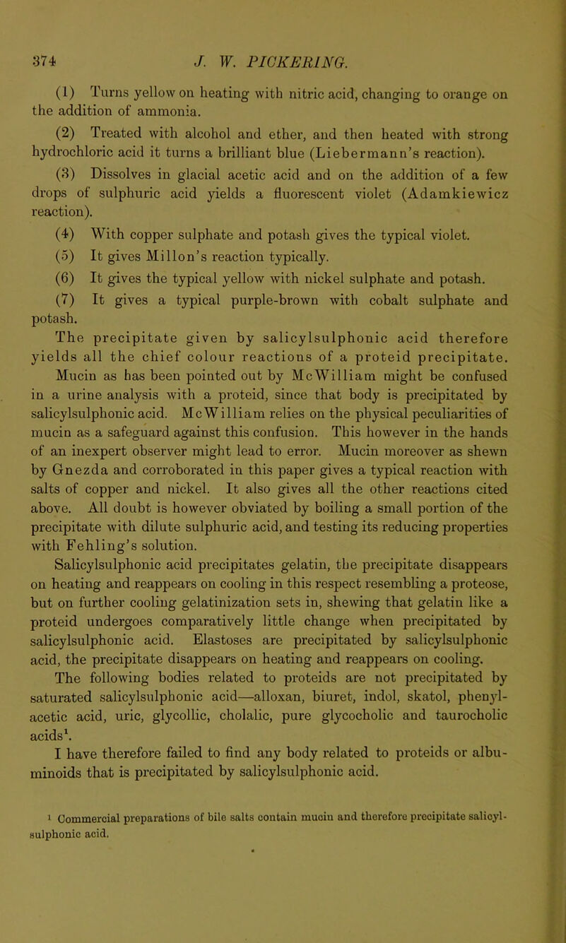 (1) Turns yellow on heating with nitric acid, changing to orange on the addition of ammonia. (2) Treated with alcohol and ether, and then heated with strong hydrochloric acid it turns a brilliant blue (Liebermann’s reaction). (3) Dissolves in glacial acetic acid and on the addition of a few drops of sulphuric acid yields a fluorescent violet (Adamkiewicz reaction). (4) With copper sulphate and potash gives the typical violet. (5) It gives Mi lion’s reaction typically. (6) It gives the typical yellow with nickel sulphate and potash. (7) It gives a typical purple-brown with cobalt sulphate and potash. The precipitate given by salicylsulphonic acid therefore yields all the chief colour reactions of a proteid precipitate. Mucin as has been pointed out by McWilliam might be confused in a urine analysis with a proteid, since that body is precipitated by salicylsulphonic acid. McWilliam relies on the physical peculiarities of mucin as a safeguard against this confusion. This however in the hands of an inexpert observer might lead to error. Mucin moreover as shewn by Gnezda and corroborated in this paper gives a typical reaction with salts of copper and nickel. It also gives all the other reactions cited above. All doubt is however obviated by boiling a small portion of the precipitate with dilute sulphuric acid, and testing its reducing properties with Fehling’s solution. Salicylsulphonic acid precipitates gelatin, the precipitate disappears on heating and reappears on cooling in this respect resembling a proteose, but on further cooling gelatinization sets in, shewing that gelatin like a proteid undergoes comparatively little change when precipitated by salicylsulphonic acid. Elastoses are precipitated by salicylsulphonic acid, the precipitate disappears on heating and reappears on cooling. The following bodies related to proteids are not precipitated by saturated salicylsulphonic acid—alloxan, biuret, indol, skatol, phenyl- acetic acid, uric, glycollic, cholalic, pure glycocholic and taurocholic acids \ I have therefore failed to find any body related to proteids or albu- minoids that is precipitated by salicylsulphonic acid. 1 Commercial preparations of bile salts contain mucin and therefore precipitate salicyl- sulphonic acid.