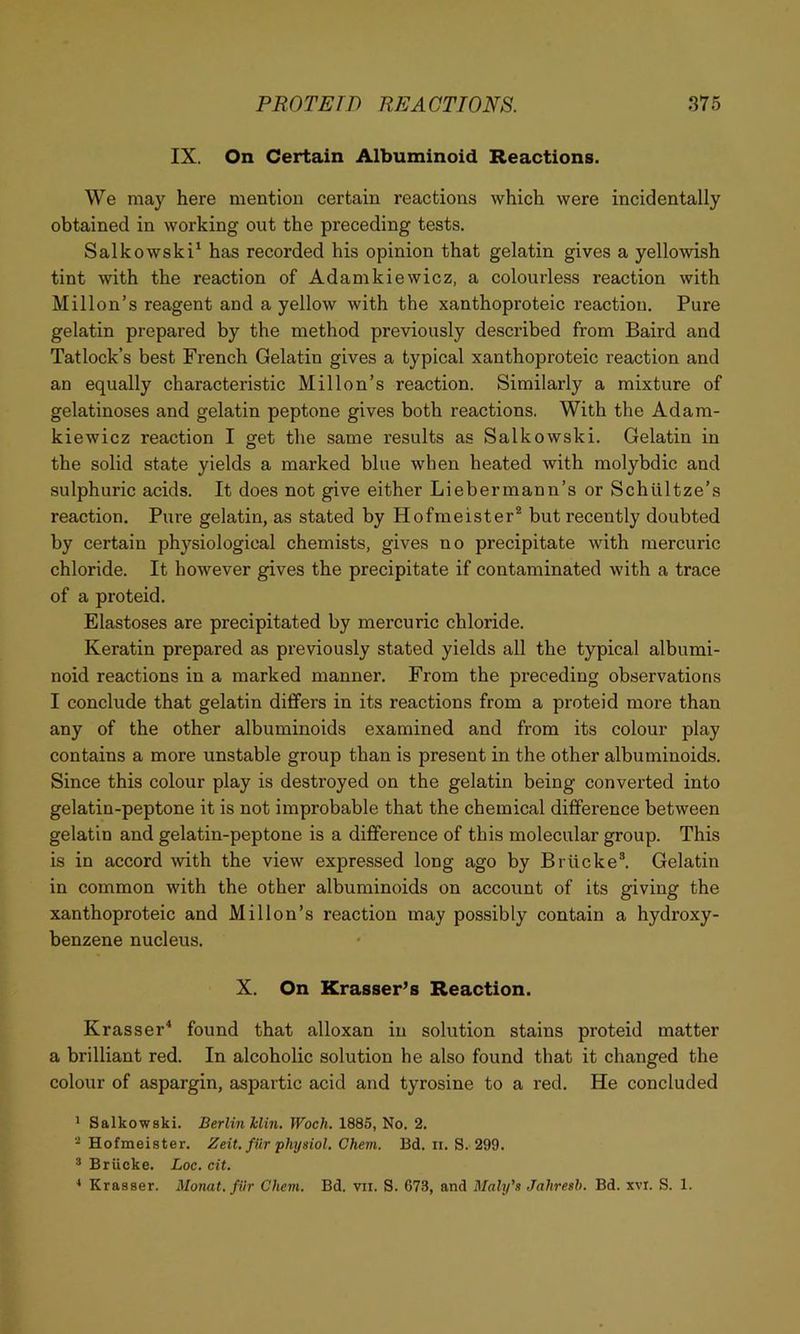 IX. On Certain Albuminoid Reactions. We may here mention certain reactions which were incidentally obtained in working out the preceding tests. Salkowski* has recorded his opinion that gelatin gives a yellowish tint with the reaction of Adamkiewicz, a colourless reaction with Millon’s reagent and a yellow with the xanthoproteic reaction. Pure gelatin prepared by the method previously described from Baird and Tatlock’s best French Gelatin gives a typical xanthoproteic reaction and an equally characteristic Millon’s reaction. Similarly a mixture of gelatinoses and gelatin peptone gives both reactions. With the Adam- kiewicz reaction I get the same results as Salkowski. Gelatin in the solid state yields a marked blue when heated with molybdic and sulphuric acids. It does not give either Liebermann’s or Schtiltze’s reaction. Pure gelatin, as stated by Hofmeister* but recently doubted by certain physiological chemists, gives no precipitate with mercuric chloride. It however gives the precipitate if contaminated with a trace of a proteid. Elastoses are precipitated by mercuric chloride. Keratin prepared as previously stated yields all the typical albumi- noid reactions in a marked manner. From the preceding observations I conclude that gelatin differs in its reactions from a proteid more than any of the other albuminoids examined and from its colour play contains a more unstable group than is present in the other albuminoids. Since this colour play is destroyed on the gelatin being converted into gelatin-peptone it is not improbable that the chemical difference between gelatin and gelatin-peptone is a difference of this molecular group. This is in accord with the view expressed long ago by Briicke®. Gelatin in common with the other albuminoids on account of its giving the xanthoproteic and Millon’s reaction may possibly contain a hydroxy- benzene nucleus. X. On Krasser’s Reaction. Krasser^ found that alloxan in solution stains proteid matter a brilliant red. In alcoholic solution he also found that it changed the colour of aspargin, aspartic acid and tyrosine to a red. He concluded ^ Salkowski. Berlin Idin. Woch. 1885, No. 2. Hofmeister. Zeit. fur •physiol. Chem. Bd. n. S. 299. ® Briicke, Loc. cit. ^ Krasser. Monat. fiir Chem. Bd. vii. S. 673, and Maly's Jahresh. Bd. xvi. S. 1.